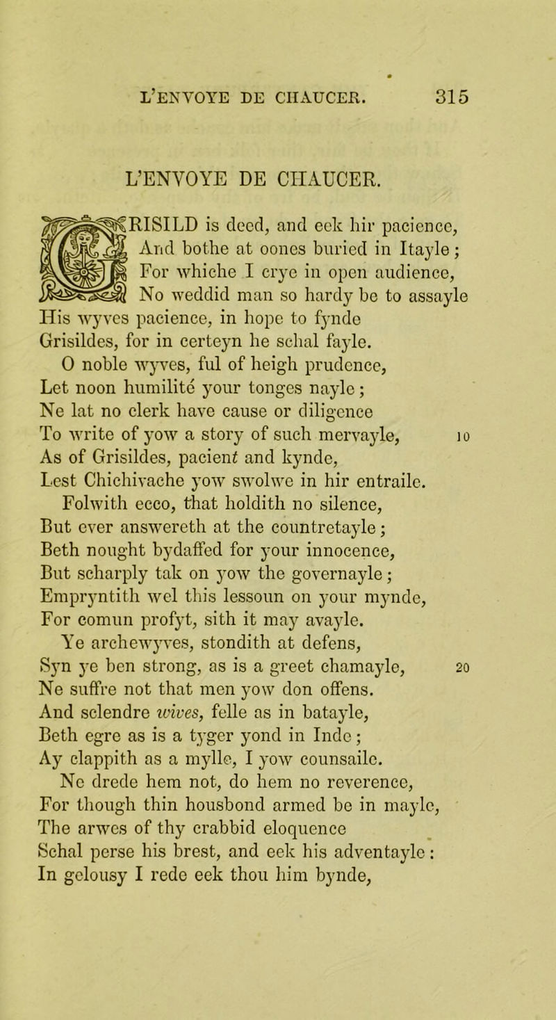 L’ENVOYE DE CHAUCER. ■RISILD is deed, and cclc liir pacience, And bothe at oones buried in Itayle; For whiche I ciye in open audience, No weddid man so hardy be to assayle His wyves pacience, in hope to fyndo Grisildes, for in certeyn he schal fayle. 0 noble wj-ves, ful of heigh prudence, Let noon humilitc your tonges naylc; Ne lat no clerk have cause or diligence To ■write of yow a story of such mervayle, lo As of Grisildes, pacient and kynde. Lest Chichivache yow swolwe in hir entraile. Folwith ecco, that holdith no silence. But ever answereth at the countretayle; Beth nought bydaffed for your innocence, But scharply tak on yow the governayle; Empryntith wel this lessoun on your myndc. For comun profyt, sith it may avayle. Ye archewyves, stondith at defens, S}'n j-e ben strong, as is a greet chamaylo, 20 Ne suffre not that men yow don offens. And sclendre wives, felle as in batayle, Beth egre as is a tyger yond in Inde; Ay clappith as a myllc, I yow counsailc. No drede hem not, do hem no reverence. For though thin housbond armed bo in mayle. The arwes of thy crabbid eloquence Schal perse his brest, and eek his adventaylo; In gclousy I rede eek thou him bynde,