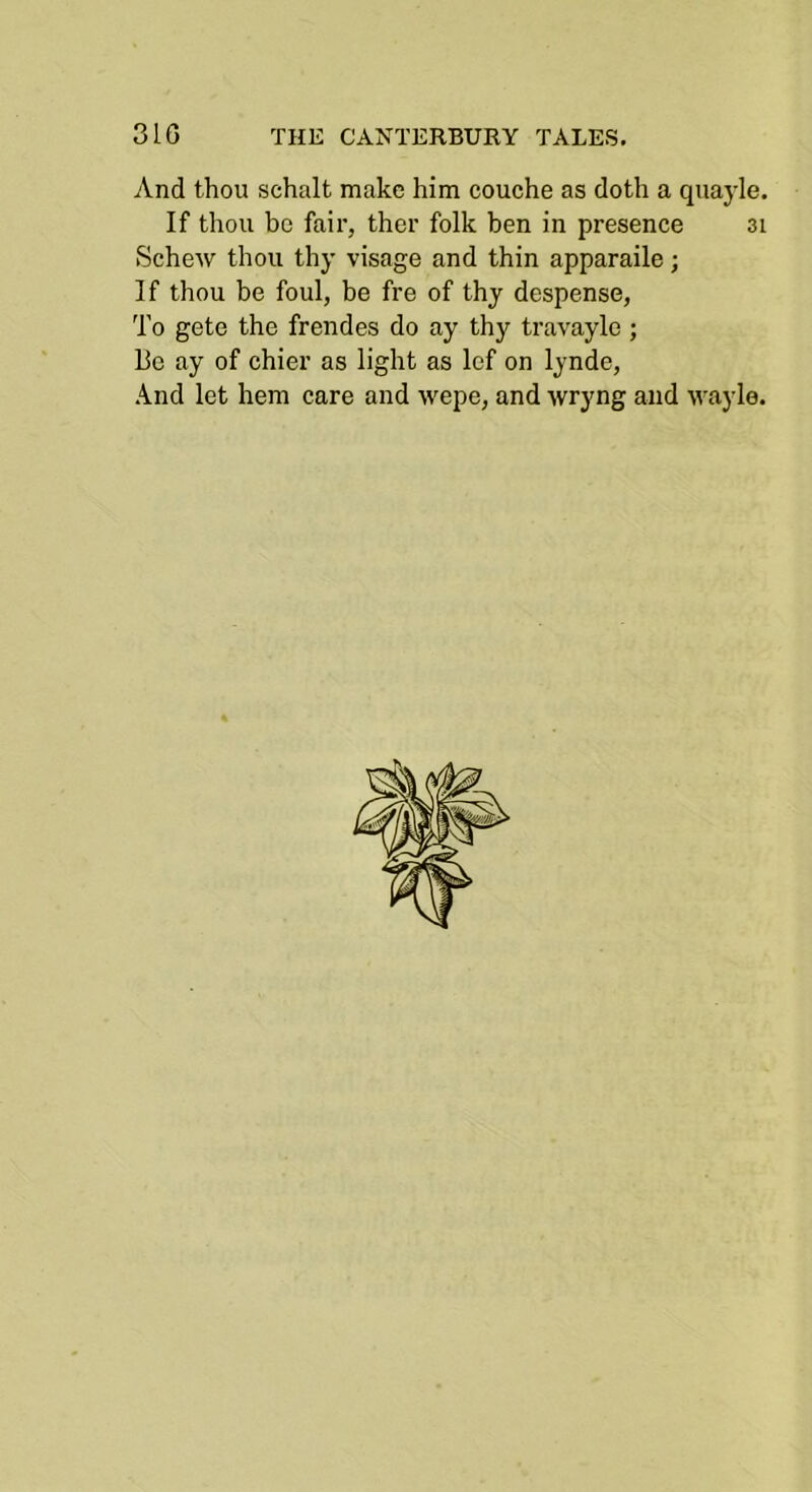 v\.nd thou schalt make him couche as doth a quayle. If thou be fair, ther folk ben in presence 3i Schew thou thy visage and thin apparaile; If thou be foul, be fre of thy despense, To gete the frendes do ay thy travayle ; Be ay of chier as light as lef on lynde. And let hem care and wepe, and wryng and wayle.