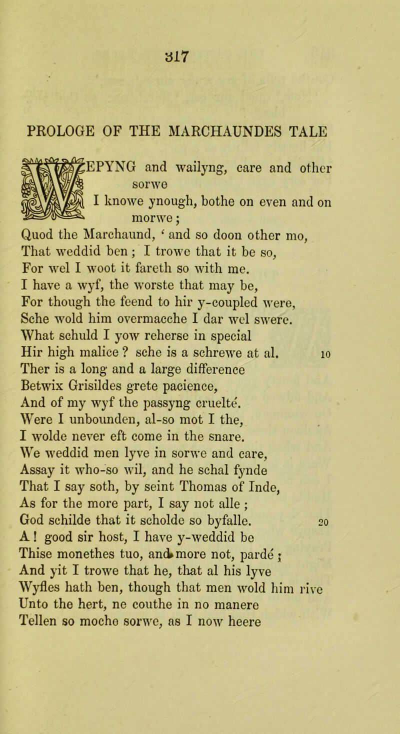 ai7 PROLOGE OF THE MARCHAUNDES TALE > and wailyng, care and other sorwo ,ve ynough, bothe on even and on morwe; Quod the Marchaund, ‘ and so doon other mo, That weddid ben; I trowe that it be so, For vvel I woot it fareth so with me. I have a wyf, the worste that may be. For though the feend to hir y-coupled were, Sche wold him overmacche I dar wel swere. What schuld I yow reherse in special Hir high malice ? sche is a schrewe at al. lo Ther is a long and a large difference Betwix Grisildes grete pacience. And of my wyf the passyng cruelte'. Were I unbounden, al-so mot I the, I wolde never eft come in the snare. We weddid men lyve in sorwe and care, Assay it who-so wil, and he schal fynde That I say soth, by seint Thomas of Inde, As for the more part, I say not alle ; God schilde that it scholde so byfalle. 20 A! good sir host, I have y-weddid be Thise monethes tuo, and» more not, pai’de j And yit I trowe that he, that al his lyve Wyfles hath ben, though that men Avoid him rive Unto the hert, ne couthe in no manere Tellen so mocho sorAve, as I noAV heere