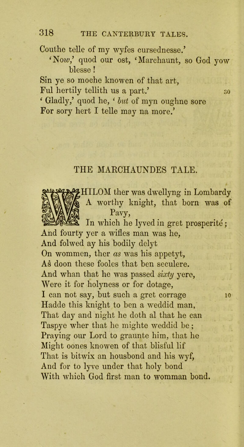 Couthe telle of my wyfes eiirseclnesse.’ ‘Note/ quod our ost, ‘Marchaunt, so God yow blesse! Sin ye so mocho knowen of that art, Fid hertily tellith us a part.’ so ‘ Gladly,’ quod he, ‘ but of myn oughiie sore For sory hert I telle may na more.’ THE MARCHAUNDES TALE. HILOM ther was dwellyng in Lombardy A worthy knight, that born was of Pavy’ In which he lyved in gret prosperite; And fourty yer a wifles man was he, And folwed ay his bodily delyt On wommen, ther as was his appetyt. As doon these foolcs that ben seculere. And whan that he was passed sixty yere. Were it for holyness or for dotage, I can not say, but such a gret corrage lo Hadde this knight to ben a weddid man, That day and night he doth al that he can Taspye wher that lie mighte weddid be; Praying our Lord to graunte him, that he Might oones knowen of that blisful lif That is bitwix an housbond and his wyf, And for to lyve under that holy bond With which God first man to womraan bond.