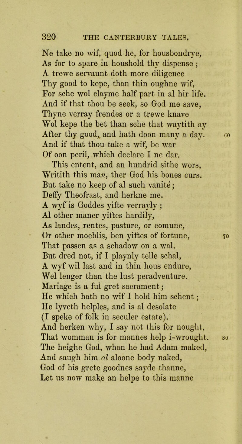 Ne take no wif, quod he, for housbondryc, As for to spare in houshold thy dispense; A trewe servaunt doth more diligence Thy good to kepe, than thin oughne wif, For sche wol clayme half part in al hir life. And if that thou be seek, so God me save, Thyne verray frendes or a trewe knave Wol kepe the bet than sche that waytith ay After thy good,, and hath doon many a day. And if that thou take a wif, be war Of oon peril, which declare I ne dar. This entent, and an hundrid sithe wors, Writith this maw, ther God his bones curs. But take no keep of al such vanite; Deffy Theofrast, and herkne me. A wyf is Goddes yifte verra}’ly ; Al other maner yiftes hardily. As landes, rentes, pasture, or comune. Or other moeblis, ben yiftes of fortune. That passen as a schadow on a wal. But dred not, if I playnly telle schal, A wyf wil last and in thin hous endure, Wei longer than the lust peradventure. Mariage is a ful gret sacrament; He which hath no wif I hold him schent; He lyveth helples, and is al desolate (I speke of folk in seculer estate). And herken why, I say not this for nought. That womman is for mannes help i-wrought. The heighe God, whan he had Adam maked. And saugh him al aloone body naked, God of his grete goodnes sayde thanne, Let us now make an helpe to this manne