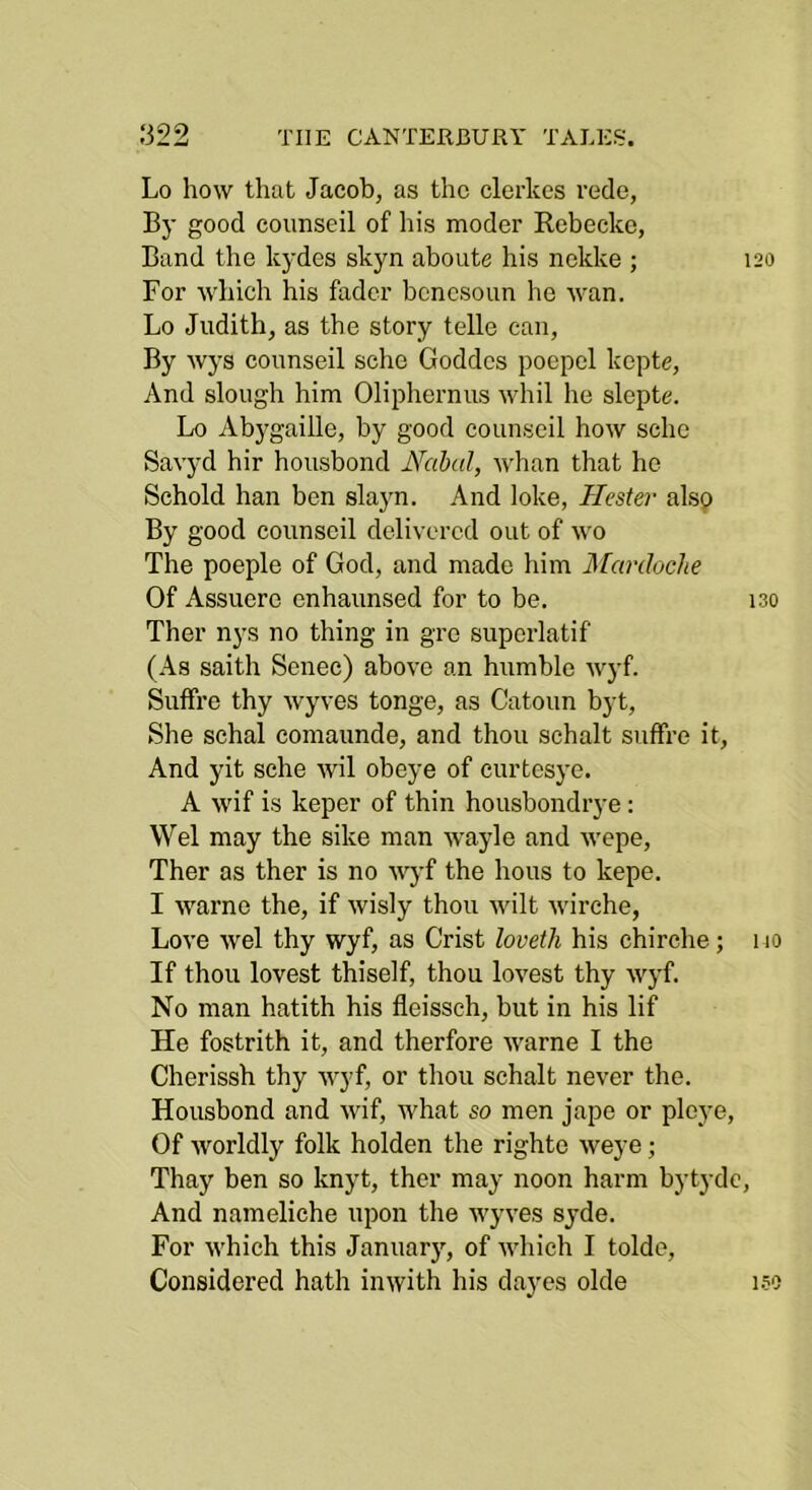 Lo how that Jacob, as the clerkcs rede, By good coimseil of his moder Rebecko, Band the kydes skyn aboute his nekke ; 120 For which his fader bcncsoun he wan. Lo Judith, as the story telle can. By wys connseil scho Goddcs poepcl kcpte. And slough him Oliphernus whil he slepte. Lo Abygaille, by good counseil how scho Savyd hir housbond Nabal, whan that he Schold han ben slayn. And loke, Hester alsp By good counseil delivered out of wo The poeple of God, and made him Marchehe Of Assuere enhaunsed for to be. iso Ther nys no thing in gre superlatif (As saith Senec) above an humble wyf. Suffre thy wyves tonge, as Catoun byt. She schal comaunde, and thou schalt suffre it. And yit sche wil obeye of curtesye. A wif is keper of thin housbondrye: Wei may the sike man wayle and wepe, Ther as ther is no ■n^’f the hous to kepe. I warne the, if wisly thou wilt wirche, Love wel thy wyf, as Crist loveth his chirclie; 110 If thou lovest thiself, thou lovest thy wyf. No man hatith his fleisseh, but in his lif He fostrith it, and therfore warne I the Cherissh thy wyf, or thou schalt never the. Housbond and wif, what so men jape or pleye. Of worldly folk holden the righte weye; Thay ben so knyt, ther may noon harm bytyde. And nameliche upon the wyves syde. For which this January, of Avhich I tolde. Considered hath inwith his dayes olde 1.50