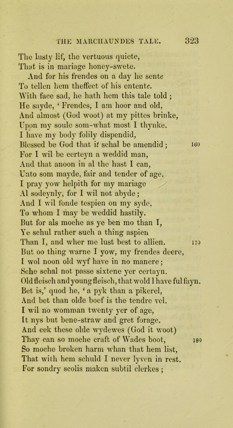 Tlie lusty lif, the vertuous quicte, Tluit is in mariage honey-s'wetc. And for his frendes on a day he sente To tollen hem thefFect of his entente. ^Vith face sad, ho hath hem this tale told ; He sayde, ‘ Frendes, I am hoor and old. And almost (God wool) at my pittes brinke. Upon my soule som-what most I thynke. I have my body folily dispendid. Blessed be God that it schal be amendid; iso For I wil be certeyn a weddid man, .-Vnd that anoon in al the hast I can. Unto som mayde, fair and tender of age. I pray yow helpith for my mariage Al sodeynly, for I wil not abyde; And I wil fonde tespien on my S3’de, To whom I may be Aveddid hastily. But for als moche as ye ben mo than I, Ye schul rather such a thing aspien Than I, and Avher me lust best to allien. 170 But 00 thing Avarne I yoAV, my frendes deere, I Avol noon old AA^yf have in no nianere; Sche schal not passe sixtene yer certayn. Old fleiseh and young fleisch, that Avoid 1 haAn ful fayn. Bet is,’ quod he, ‘ a pyk than a pikerel. And bet than olde boef is the tendre vcl. I Avil no AA'omman tAventy yer of age. It n5's but bene-straAV and gret forage. •And eek these olde AAydcAA'es (God it Avoot) Thay can so moche craft of Wades boot, iso So moche broken harm Avhan that hem list. That Avith hem sehuld I never ly\'cn in rest. For sondry scolis maken subtil clerkes ;
