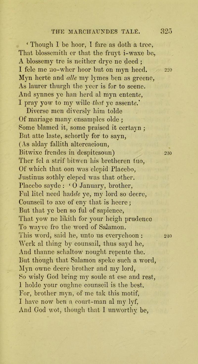 ‘ Though I be hoor, I fare as cloth a tree, That blosscmitli or that the fruyt i-waxc be, A blossemy tre is neither drye ne deed ; I fele me uo-Avher hoor but on myn heed. seo Myn herte and alle my lymes ben as greene, As laurer tlmrgh the yeer is for to scene. And synnes ye ban herd al myn entente, I pray yoAV to my wille that ye assente.’ Diverse men diversly liim tolde Of mariage many cnsamplcs olde ; Some blamed it, some praised it certayn ; But atte laste, schortly for to sayn, (As alday fallith altercacioun, Bitwixe frendes in despitesoun) 230 Thcr fel a strif bitwen his bretheren tuo. Of which that oon Avas elepid Placebo, Justinus sothly cleped AA’as that other. Placebo sayde ; ‘ 0 Januaiy, brother. Fill litcl need hadc7e ye, my lord so decrc, Counscil to axe of eny that is heerc ; But that ye ben so ful of sapience. That yoAV no likith for your heigh prudence To Avayve fro the Avord of Salamon. This Avord, said he, unto us eA'eiychoon : 210 Werk al tiling by counsail, thus sayd he. And thanne sclialtoiv nought repente the. But though that Salamon spoke such a Avord, ]Myn OAAUic deere brother and my lord. So Avisly God bring my soldo at ese and rest, 1 holde your oiighne counseil is the best. For, brother myn, of me tak this motif, I liaA'o noAV ben a court-man al my lyf.