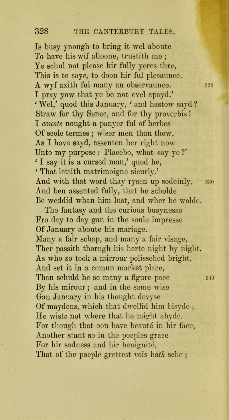 Is busy ynough to bring it wel aboute To have his wif alloone, trustith me ; Ye schul not please hir fully yeres thre, This is to saye, to doon hir ful plesauncc. A wyf axith ful many an observaunce. I pray yow that ye be not cvel apayd.’ ‘ Wel/ quod this January, ‘ and hastow sayd ? Straw for thy Senec, and for thy provcrbis! I counte nought a panycr ful of herbes Of scole termes ; wiser men than thow, As I have sayd, asscnten her right now Unto my purpose: Placebo, what say ye ?’ ‘ I say it is a cursed man,’ quod he, ‘ That lettith matrimoigne sicurly.’ And with that word thay r3'sen up sodeinly, sao And ben assented fully, tliat be scholde Be wcddid whan him lust, and wher he wolde. The fantasy and the curious busynessc Fro day to day gan in the soule impresse Of January aboute his mariage. Many a fair schap, and manj a fair visage, Ther passith thorugh his herte night by niglit. As who so took a mirrour polissched bright. And set it in a comun market place. Than schuld he se many a figure pace sia By his mirour; and in the same wise Gan January in his thouglit devyse Of maydens, which that dwellid him bisyde ; lie wiste not where that he might abyde. For though that oon have beaute in hir face. Another stant so in the poeples grace For hir sadness and hir benignitd. That of the poeifie grettest vois hat/i schc ;