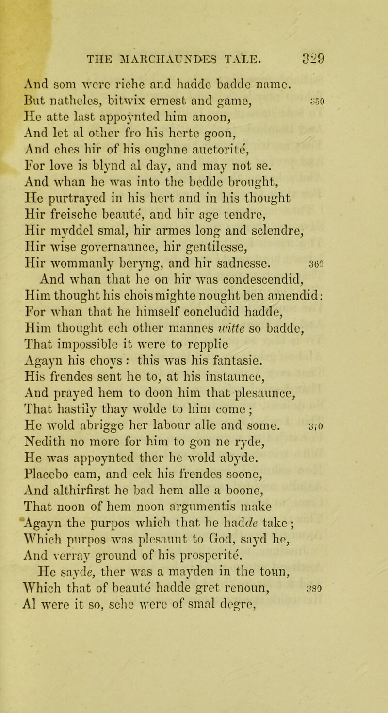 And som -were riche and hadde baddc name. But nathclcs, bitwix ernest and game, oso lie attc last appoynted him anoon, And let al otlier fro his herte goon, And ches hir of his onghne auctorite, For love is blynd al day, and maj not se. And ■\vhan he was into the bedde brought, He purtrayed in his hert and in his thought Hir freische beaute, and hir ago tendre, Hir myddel smal, hir armes long and sclendre, Hir wise governaunce, hir gontilesse, Hir woramanly beryng, and hir sadnesso. 3oo And whan that he on hir was condescendid. Him thought his choismighte nouglit ben amendid: For whan that he himself concludid hadde. Him thought cch other mannes icitte so hadde. That impossible it were to repplie Agayn his clioys : this was his fantasie. His frendos sent he to, at his instaunce. And prayed hem to doon him that plesaunce. That hastilj'^ thay wolde to him come; He wold abrigge her labour alle and some. 3;n Nedith no more for him to gon ne ryde. He Avas appoynted tlier he nmld abyde. Placebo cam, and cek his frendes soone. And althirfirst he bad hem alle a boono. That noon of hem noon argumentis make ’Agayn the purpos which that he hadc/e take; Which purpos Avas plesaunt to God, sayd ho. And verray ground of his prosperite. He sayde, ther AA\as a mayden in the toun. Which that of beaute hadde grot renoun, 3so Al Avere it so, sclie Avore of smal degre,
