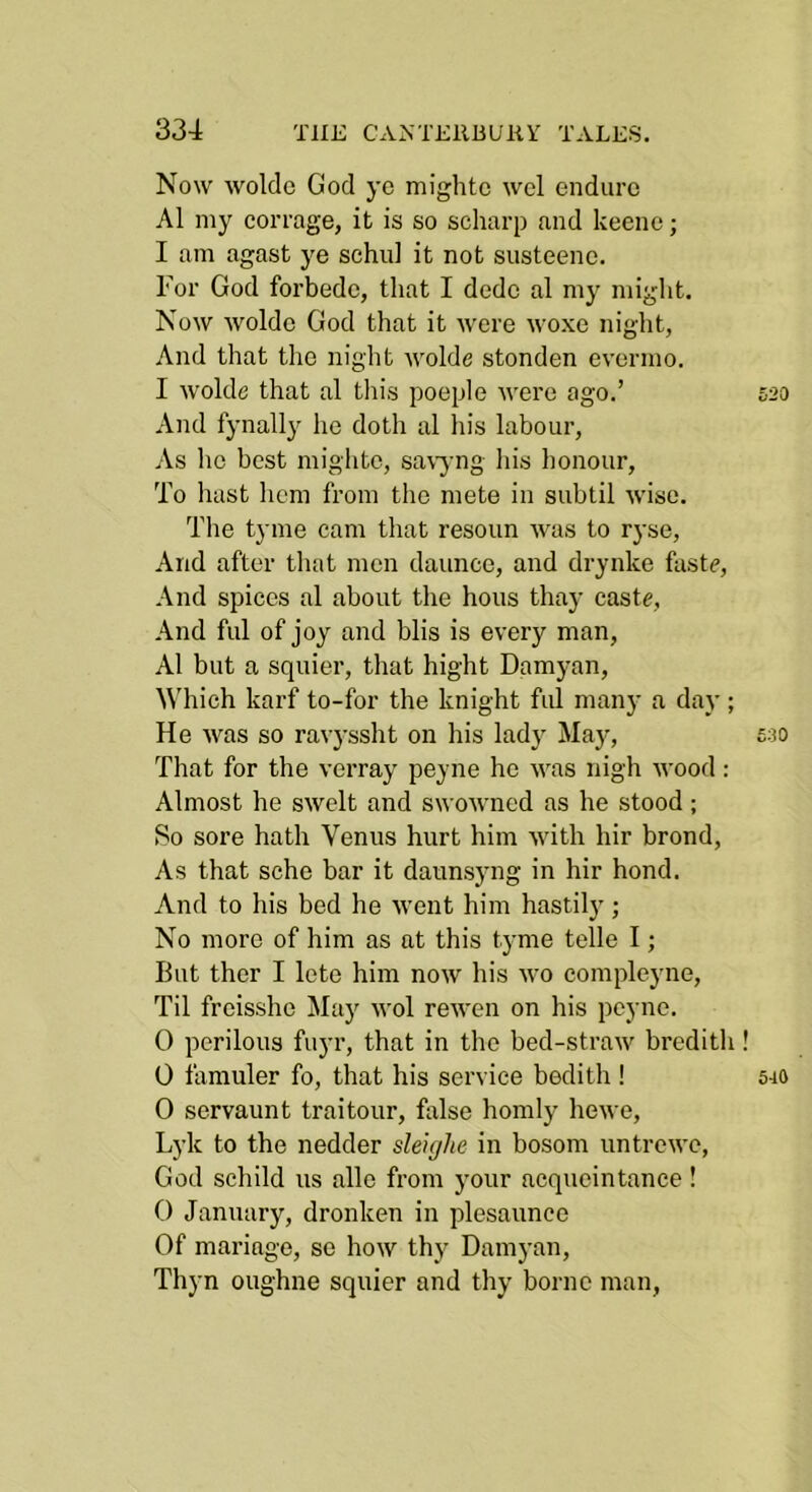 Now woldc God ye mightc wcl endure A1 my corrage, it is so scharp and keene; I am agast ye sehid it not susteene. For God forbede, that I dede al my might. Now wolde God that it were woxe night, And that the night wolde stonden evermo. I wolde that al tliis poeple were ago.’ And fynally ho doth al his labour, As lie best mighto, savj ng his honour. To hast licm from the mete in subtil wise. The tyme cam that resoun was to ryse. And after that men daunce, and drynke faste, And spices al about the hous thay caste. And fill of joy and blis is every man, Al but a squier, that hight Damyan, Which karf to-for the knight fill many a day ; He was so ravyssht on his lady Majq That for the verray peyne ho was nigh wood : Almost he swclt and swowned as he stood; So sore hath Venus hurt him with hir brond, As that sche bar it daunsyng in hir bond. And to his bed he Avent him hastilj'; No more of him as at this tyme telle I; But ther I lete him now his wo compleyne. Til froissho May wol reiven on his peyne. 0 perilous fuyr, that in the bed-straw brcdith 0 famuler fo, that his service bedith! 0 servaunt traitour, false homly hewe, Lyk to the nedder sleujhe in bosom untrcwc, God schild us alio from your aequeintanee! 0 January, dronken in plesaunce Of manage, so how thy Damj-an, Thyn oughne squier and thy borne man,