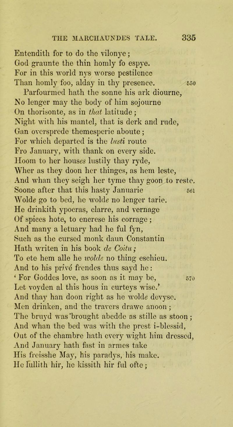 Entendith for to do tho vilon3’^c; God grauntc tho thin homly fo espye. For in this Avorld n3’s worse pestilence Tlian homl3' foo, alday in tli3' presence. 65o Farfourmed hath the sonne his ark dioiirne, No lengcr may the bod3’ of liim sojourno On thorisonte, as in that latitude; Night with his mantel, that is derk and rude, Gan ovci'spredc themespcric aboiite ; For which departed is the lutsti route Fro January, with thank on every side. I loom to her houses lustily thay ryde, Wher as they doon her thinges, as hem leste, And whan they seigh her tyme thay goon to reste, Soone after that this hast3' Januaric 56i Wolde go to bed, ho wolde no longer tarie. He drinkith ypocras, clarre, and vernage Of spices hote, to encrese his corrage ; And man3* a letuary had he ful f3*n, Such as the cursed monk daun Constantin Hath writen in his book cle Coitu ; To ete hem alle he ivolde no thing eschiou. And to his price frendcs thus sa3'd he: ‘ For Goddes love, as soon as it may be, 570 Let voyden al this hous in curte3'S wise.’ And thay han doon right as he wolde dev3’sc. Men drinken, and the tracers drawe anoon ; The bruyd was'brought abedde as stillo as stoon; And Avhan the bed was with the prest i-blessid. Out of the chambre hath eveiy wight him dressed. And Januaiy hath fast in armes take His freisshe May, his paradys, his make. He lullith hir, he kissith hir ful ofte;