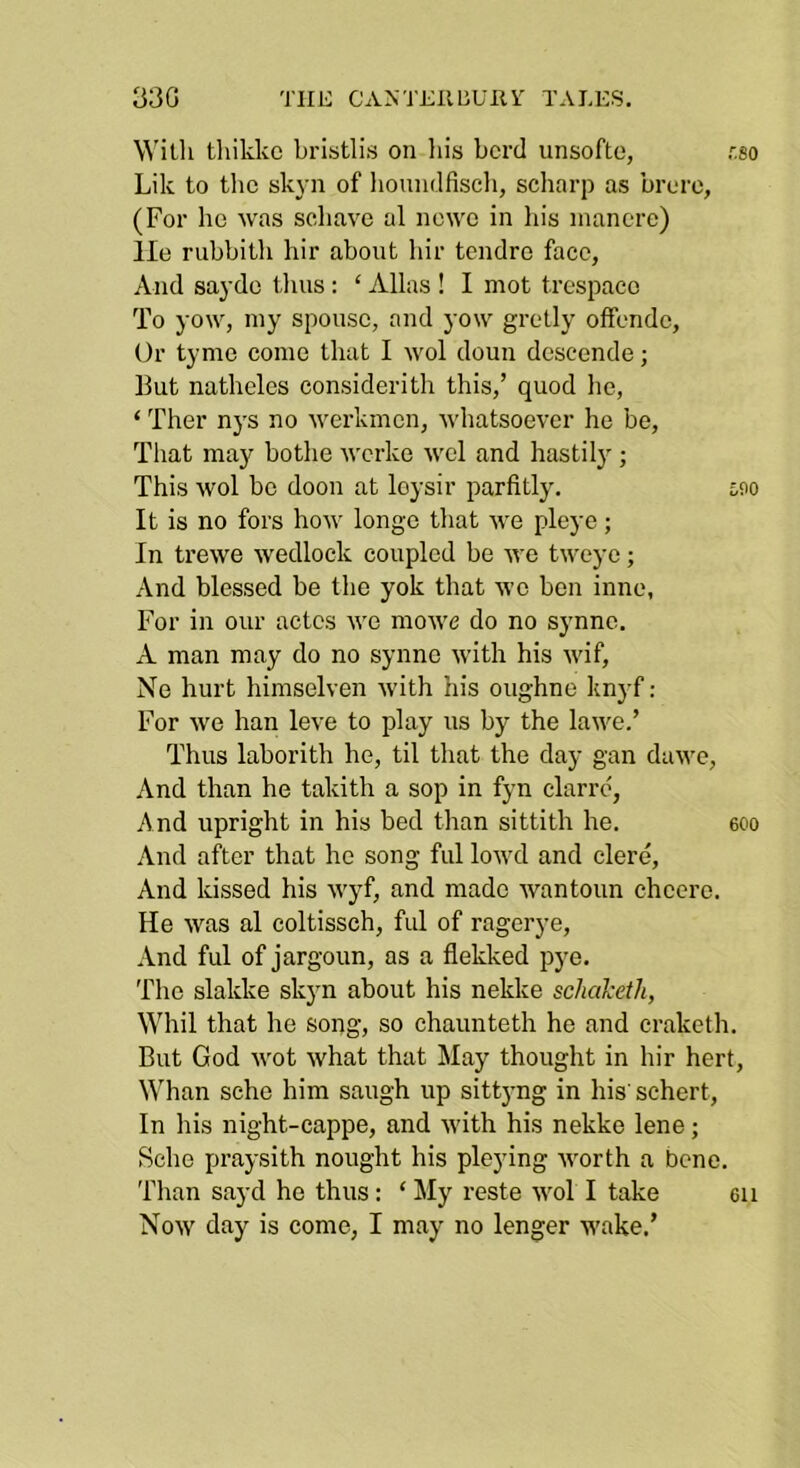 330 TIIL: CANTEllliUilV TALES, Willi tliikkc bristlis on his herd unsofte, r.so Lik to the skj’n of lioundfiseli, scliarp as hrero, (For he was schave al newc in his inancre) lie ruhhith hir ahont hir tendro face, And saydo tlms : ‘ Allas ! I mot trespacc To yow, my spouse, and yow gretly olfendc. Or tyme come that I wol doun deseende; But natheles considerith this,’ quod he, ‘ Ther nys no werkmcn, whatsoever he be. That may hothe u'erke wel and hastily; This wol he doon at loysir parfitly. i,D0 It is no fors how longe that we pleye ; In trewe wedlock coupled he we tweye; And blessed be the yok that we hen inne, For in our actes we mowc do no synne, A man may do no synne with his wif, Ne hurt himselven with his oughne knj-f: For we han leve to play us by the lawe.’ Thus laborith he, til that the day gan dawe. And than he takith a sop in fyn clarre', And upright in his bed than sittith he. eoo And after that he song ful lowd and clere. And kissed his wyf, and made wantoun cheere. He was al coltissch, ful of ragerye. And ful of jargoun, as a flekked pye. The slakke skyn about his nekke schaketli, Whil that he song, so chaunteth he and craketh. But God wot what that May thought in hir hert. Whan sche him saugh up sitt5’ng in his' schert. In his night-cappe, and with his nekke lene; Sche praysith nought his pleying worth a bene. Than sayd he thus; ‘ My reste wol I take 6ii