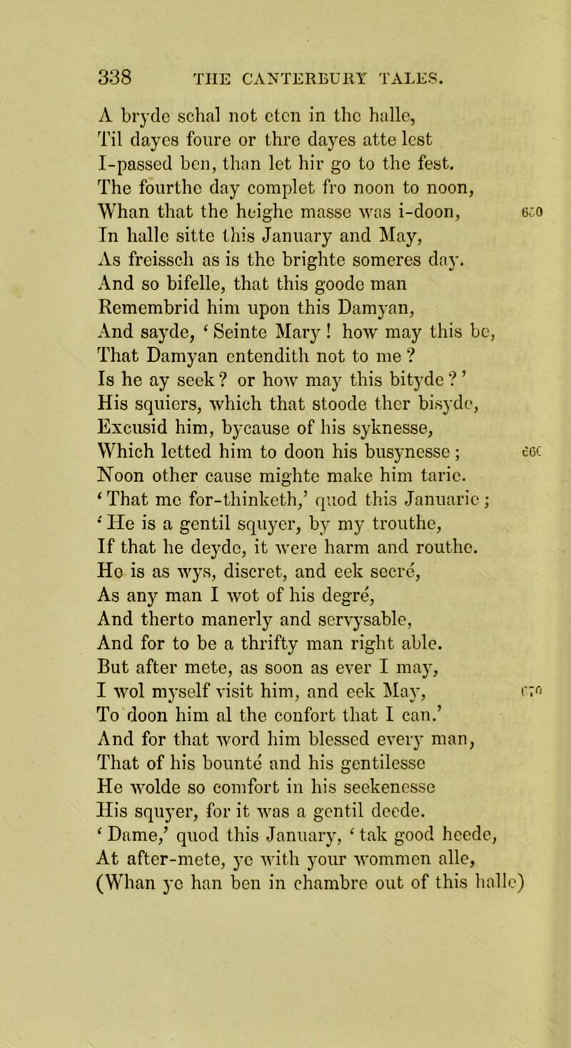 A brydc schal not ctcn in the halle, Til dayes foiire or thro dayes atte lest I-passed ben, than let hir go to the fest. The fourthe day complet fro noon to noon, Whan that the heighe masse was i-doon, 6co In halle sitte this January and May, As freissch as is the brighte someres day. And so bifelle, that this goode man Remembrid him upon this Damyan, And sayde, ‘ Seinte Mary ! how may this be, That Damyan entendith not to me ? Is he ay seek ? or how may this bityde ? ’ His squiers, which that stoode ther bisyde, Excusid him, bj-cause of his syknesse. Which letted him to doon his busynesse; eoc Noon other cause mighte make him tarie. ‘ That me for-thinketh,’ quod this Januarie; ' He is a gentil squyer, by my trouthe. If that he deyde, it were harm and routhe. Ho is as wys, diseret, and eek secre. As any man I wot of his degre. And therto manerly and servysable, And for to be a thrifty man right able. But after mete, as soon as ever I may, I wol myself visit him, and eek iMay, i'to To doon him al the confort that I can.’ And for that word him blessed every man, That of his bounte and his gentilesse He wolde so comfort in his seekencsse His squyer, for it was a gentil deede. ‘ Dame,’ quod this January, ‘ tak good hcede. At after-mete, ye M'ith your wommen allc, (Whan ye han ben in chambre out of this halle)