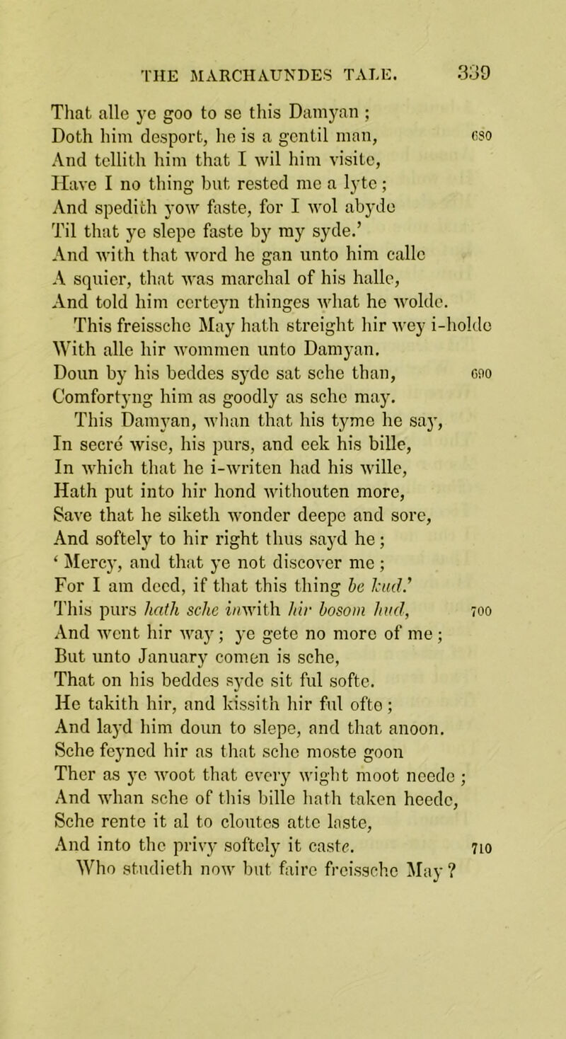 That alle ye goo to se this Damyan ; Doth him desport, lie is a gentil man, eso And tellith him that I wil him visitc, Have I no tiling but rested me a lytc; And spedith yow faste, for I u’ol abydo Til that ye slepe faste by my syde.’ And ivith that word he gan unto him callc A squier, that was marchal of his halle. And told him ccrtcyn thinges what ho woldc. This freissche May hath streight hir wey i-holdc With alle hir wommen unto Damyan. Doun by his beddes syde sat sehe tban, cao Comfortyng him as goodly as scho may. This Damyan, whan that his tyme he say. In secre wise, his purs, and oek his bille, In which that he i-writen had his wille. Hath put into hir bond withouten more. Save that he siketh wonder deepe and sore. And softely to hir right thus sayd he; ‘ Mercy, and that ye not discover me ; For I am deed, if that this thing he lead.' This purs hath schc iawith hir bosom hud, 700 And went hir waj'; ye gete no more of me ; But unto January comen is sehe, That on his beddes syde sit ful softe. He takith hir, and kissith hir ful ofte; And layd him doun to slepe, and that anoon. vSche fej’nod hir as that schc moste goon Ther as ye woot that every wight moot neede ; And whan sehe of this bille hath taken heede, Sehe rente it al to cloutcs attc laste. And into the privy softely it caste. 710 Who studieth now but foirc freissche May ?