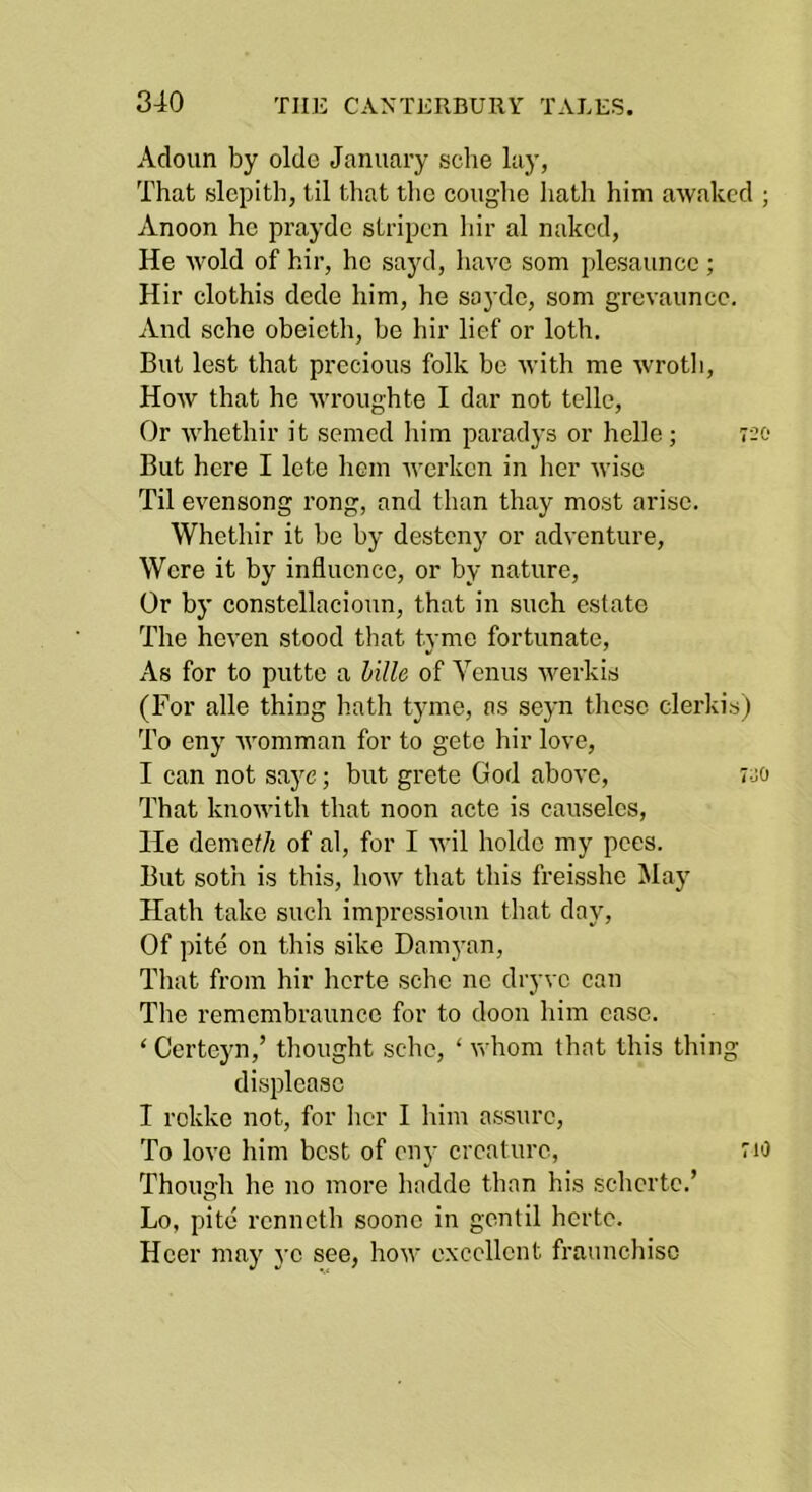 Acloun by oldc January sclie lay, That slepith, til that the coiighe hath him awaked ; Anoon he prayde slripcn hir al naked, He •wold of hir, ho sayd, have som plesaunce ; Hir clothis dede him, he sayde, som grcvauncc. And sche obeieth, be hir lief or loth. But lest that precious folk be with me wrotli. How that he wroughte I dar not telle. Or whethir it semed him paradj’s or helle; 720 But here I lete hem Averken in her Aviso Til evensong rong, and than thay most arise. Whethir it be by desteny or adA'enture, Were it by influence, or by nature. Or by constellacioun, that in such estate The heven stood that tyme fortunate. As for to putte a hilU of Venus Averkis (For alle thing hath tyme, ns seyn these clerkisj To eny AA'omman for to getc hir loA’e, I can not saj^e; but grete God aboA'e, 7-jo That knoAvith that noon acte is causeles. He demeth of al, for I Avil holde my pees. But soth is this, hoAV that this freisshe May Hath take such impressioun that day. Of pite on this sike Damyan, That from hir herte sche no dryve can The remcmbraunce for to doon him ease. ‘Certeyn,’ thought sche, ‘ Avhom that this thing displease I rekke not, for her I him assure. To loA’e him best of eny creature, 710 Though he no more hadde than his schcrtc.’ Lo, pite renneth soone in gentil herte. Hcer may ye see, hoAV excellent fraunchisc