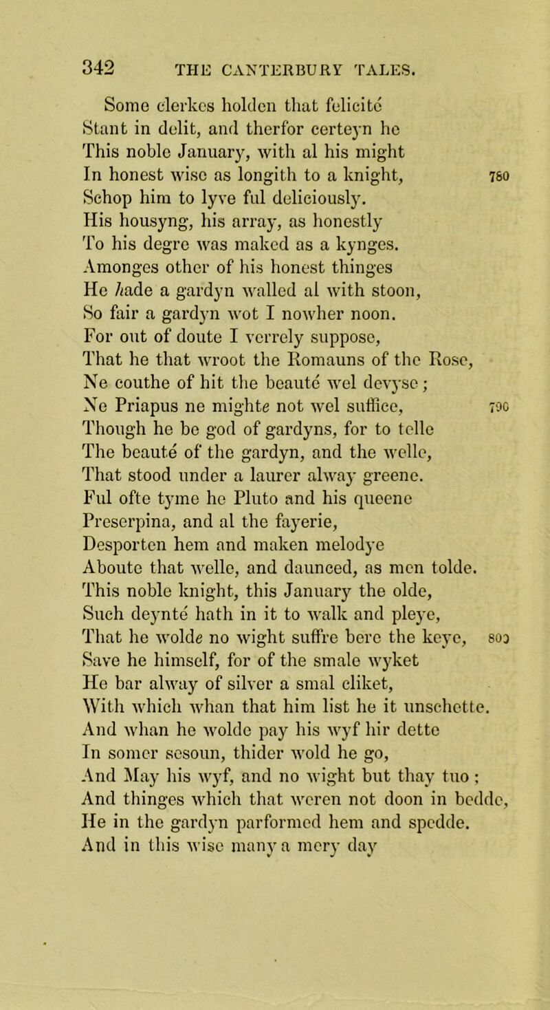 Some elerkcs holdcn tliat felicitc Stunt in dolit, and therfor certejm ho This noble January, with al his might In honest wise as longith to a knight, 78O Schop him to lyve ful deliciously. His housyng, his array, as honestly To his degre was makcd as a kynges. Amonges other of his honest thinges Ho hade a gardyn walled al with stoon. So fair a gardyn wot I nowher noon. For out of doute I verrely suppose. That he that wroot the Romauns of the Rose, Ne couthe of hit the beaute wel devj-so; No Priapus ne mighte not wel sufflee, 70c Though he be god of gardyns, for to telle The beaute of the gardyn, and the welle. That stood under a laurer alwaj- greene. Ful ofte tyme he Pluto and his queene Proserpina, and al the fayerie, Desporten hem and maken melodye Abouto that welle, and daunced, as men tolde. This noble knight, this January the olde. Such deynte hath in it to walk and pleye, That he wolde no wight suffre bore the keye, soo Save he himself, for of the smale wyket He bar alway of silver a smal cliket. With Avhich whan that him list he it unschette. And whan he wolde pay his Avyf hir detto In somer sosoun, thider Avoid he go. And !May his Avyf, and no Avight but thay tuo ; And thinges Avhich that Averen not doon in bedde. He in the gardyn parfornied hem and spedde. And in this Avise many a mery day