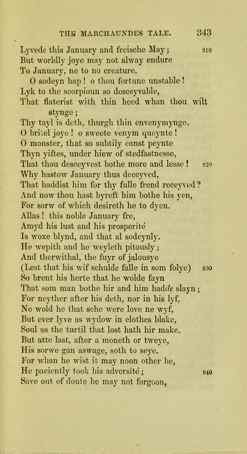 Lj-vede this January and frcische May; sio But worldly joye may not alway endure To January, ne to no creature. 0 sodeyn hap ! o thou fortune unstable ! Lyk to the scorpioun so dcseeyvable, That flatcrist with thin heed whan thou wilt stynge; Thy tayl is doth, tliurgh thin envcnymyngo. 0 britel joye ! o sweete venym queynte ! 0 monster, that so subtily canst peynte Thyn yiftes, under hiew of stedfastnesse. That thou desceyvest bothe more and lesso ! S20 Why hastow January thus dcceyved. That haddist him for thy fulle frend recejwcd ? And now thou hast byreft him bothe his yen, For sorw of which desireth he to dyen. Allas ! this noble January fre, Amyd his lust and his prosperite Is woxe blynd, and that al sodejmly. He wepith and he weyleth pitously; And therwithal, the fuyr of jalousye (Lest that his wif schulde falle in som folye) 830 So brent his herte that he wolde fayn That som man bothe hir and him hadf/e slayn; For neyther after his deth, nor in his lyf, Ne wold ho that sche were love ne wyf. But ever lyve as wydow in clothes blake. Soul as the turtil that lost hath hir make. But atte last, after a moneth or tweye. His sorwe gan aswage, soth to seye. For whan he wist it may noon other be, He paciently took his adversitc; Save out of douto he may not forgoon. 8-10