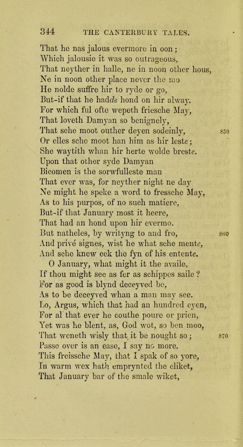 That ho nas jalous evermore in oon ; Which jalousie it \vas so outrageous, That neyther in lialle, no in noon otlicr hous, Ne in noon other place never tlio uio He nolde sufTre hir to lydc or go, But-if that he hadc?<j bond on hir alwaj'. For which ful ofte wepeth friesche Jlay, That loveth Damyan so benignely, That sche moot outlier deyen sodeinlj', Or dies sche moot han him as hir Icste; She waytith whan hir herte Avolde breste. Upon that other syde Damyan Bicomen is the sorwfulleste man That ever ivas, for neyther night ne day Ne might he speke a Avord to fressche May, As to liis purpos, of no such matiere, But-if that January most it heere. That had an bond upon hir CA-ermo. But natheles, by Avrityng to and fro. And prive signes, Avist he Avhat sche mentc. And sche knew eek the fyn of his entente. 0 January, Avhat might it the availe, If thou might see as fer as schippes saile ? For as good is blynd deceyved bo. As to be deceyved Avhan a man may see. Lo, Argus, which that had an hundred cyen. For al that ever he couthe poure or prien, Yet Avas he blent, as, God Avot, so ben moo, 'fliat Aveneth Avisly that it be nought so; Passe over is an ease, I say no more. This freissche May, that I spak of so yore. In Avarm Avex hath emprynted the cliket. That January bar of the smalc Aviket,