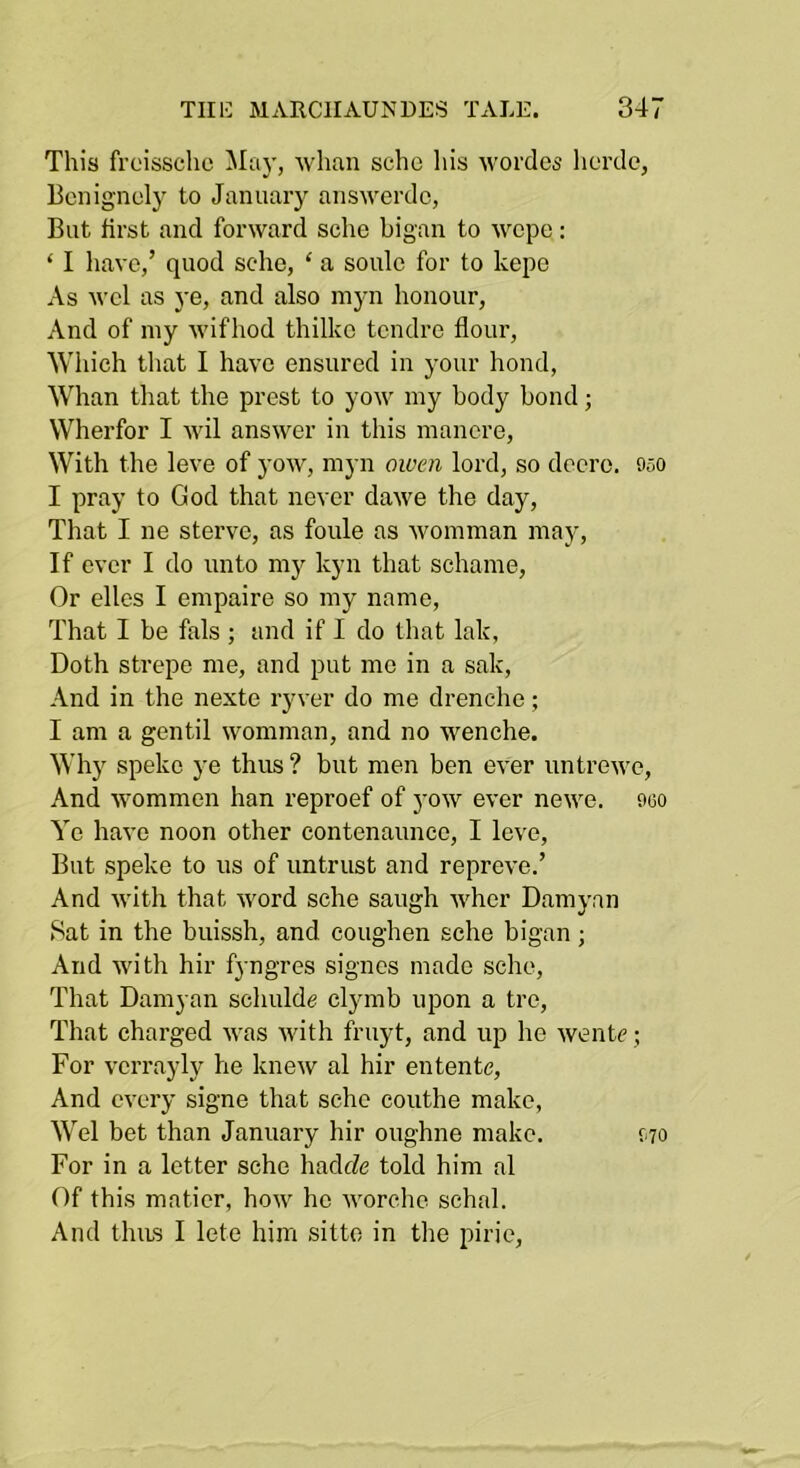 This froisschc whan sche his wordes lierde, Bcnignely to January answerdc, But first and forward sche bigan to wcpe: ‘ I have,’ quod sche, ‘ a soule for to kepe As wcl as ye, and also myn honour, And of my wifhod thilkc tendre flour. Which that I have ensured in your bond. Whan that the prest to yow my body bond; Wherfor I wil answer in this mancre. With the leve of yow, myn owen lord, so dccre. 050 I pray to God that never dawe the day. That I ne sterve, as foule as womman may. If ever I do unto my kyn that sehame, Or elles I empaire so my name. That I be fals ; and if I do that lak, Doth strepe me, and put me in a sak. And in the nexte ryver do me drenche; I am a gentil womman, and no wenche. Why speke j’e thus ? but men ben ever untrewc, And wommen han reproef of yow ever newe. oco Ye have noon other contenaunce, I leve. But speke to us of untrust and reprove.’ And Avitli that word sche saugh whor Damyan Sat in the buissh, and coughen sche bigan; And with hir fyngres signcs made sche. That Damyan schulde clymb upon a tre. That charged was with fruyt, and up he wentc; For vcrrayly he knew al hir entente. And every signe that sche couthe make, Wei bet than January hir oughne make. For in a letter sche hadeZe told him al Of this maticr, how ho worche schal. And thus I lete him sitto in the pirie, f70
