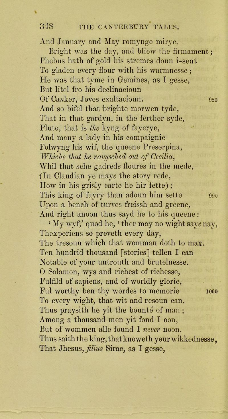 And January and May romyngc niii'3 c. Briglit was the day, and bliew tlie firmament; riiebiis hath of gold his stremes doun i-sent To gladen every flour Avith Ids Avarmnesse; lie Avas tliat tyme in Gemines, as I gesse, But litel fro Ids declinaeioun Of Cavdeer, Joves exaltacioun. 9so And so bifel that brighte rnorwen tj^dc, Tliat ill that gardyn, in the ferther syde, Pluto, that is the kyng of fayerye. And many a lady in his compaignie FolAA^jmg his Avif, the queene Proserpina, Whiclie that he ravijsched out of CecUia, Whil that sche gadrede floures in the mede, (In Claudian ye maye the story rede, Hoav in his grisly carte he hir fette); Tlds king of faj’ry than adoun him setto 990 Upon a bench of turves freissh and greeno, And right anoon thus sayd he to his queene: ‘ My Avyf,’ quod he, ‘ ther may no Avight saye nay, Thexperiens so preveth ei’ery day. The tresoun Avhich that Avomman doth to man. Ten hundrid thousand [stories] tellen I can Notable of your untrouth and brutelnesse. 0 Salamon, Avys and richest of richesse, Fulfild of sapiens, and of Avorldly glorie. Fill Avorthy ben thy Avordes to memorie 1000 To every Avight, that Avit and resoun can. Thus praj'sith he yit the bounte of man ; Among a thousand men yit fond I oon, But of Avommen alle found I neva' noon. Thus saith the king, thatknoweth your Avikkednesse, That Jhesus, JUius Sirac, as I gesse,