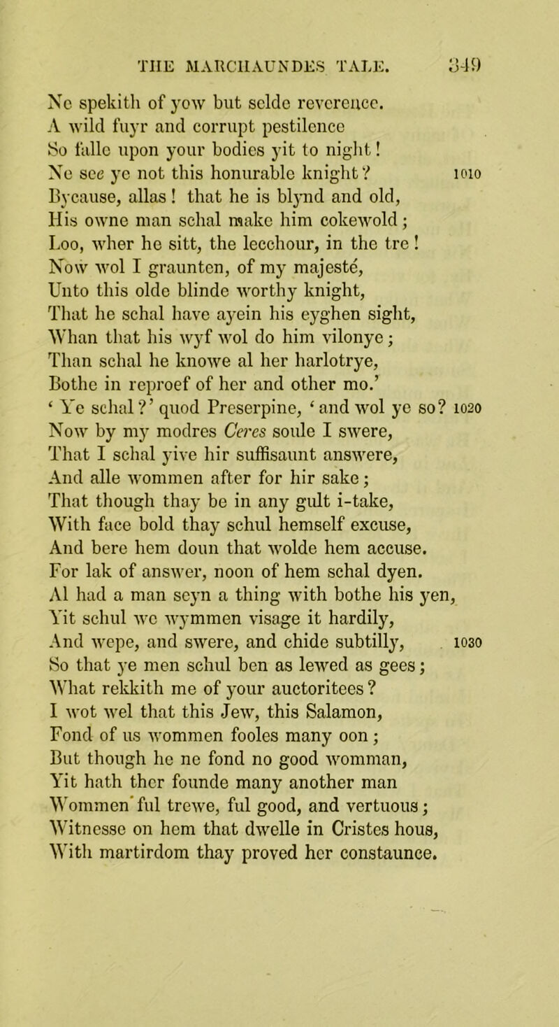 THE MARCIIAUNDES TALE. Ij-lJ) Nc spekitli of j'ow but soldo revoroucc. A wild fuyr and corrupt pestilonco So fiillc upon your bodies yit to niglit! No see j'o not this honurable knight? loio Bycause, alias ! that he is blj-nd and old, His owne man schal make him cokewold; Loo, wher he sitt, the leechour, in the tre! Now wol I graunten, of my majeste, Unto this olde blinde worthy knight, That he schal have a}rein his eyghen sight, Whan that his wyf wol do him vilonye; Than schal he knowe al her harlotrye, Bothe in reproef of her and other mo.’ ‘ A’e schal?’ quod Proserpine, ‘ and wol ye so? 1020 Now by my modres Ceres soule I swere. That I schal yive hir suffisaunt answere. And alle wommen after for hir sake; That though thay be in any gult i-take. With face bold thay schul hemself excuse. And here hem doun that wolde hem accuse. For lak of answer, noon of hem schal dyen. Al had a man scyn a thing with bothe his yen, Yit schul we wymmen visage it hardily. And wepe, and swere, and chide subtilly, 1030 So that ye men schul ben as lewed as gees; AN'hat rekkith me of your auctoritees ? I wot wel that this Jew, this Salamon, Fond of us M'ommen fooles many oon; But though he ne fond no good womnian, Yit hath thcr founde many another man Wommen'ful trewe, ful good, and vertuous; Witnesse on hem that dwelle in Cristes hous. With martirdom thay proved her constaunce.