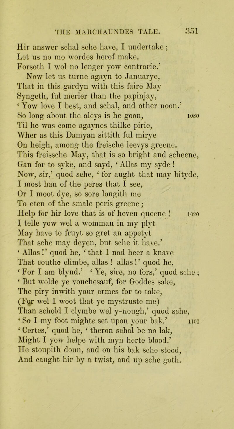 Hiv answer schal sche have, I undertake ; Let us no mo wordcs herof make. Forsoth I wol no lengcr yow contrarie.’ Now let us turne agayn to Januarye, Tliat in this gardyn with this fairc May Syngeth, ful merier than the papinjay, ‘ Yow love I best, and schal, and other noon.’ vSo long about the aleys is he goon, loso Til he was come agayncs thilke pirie, Wher as this Damyan sittith ful mirye On heigh, among the freische leevj's grecne. This freissche May, that is so bright and schccne, Gan for to syke, and sayd, ‘ Allas my sydo! Now, sir,’ quod sche, ‘ for aught that may bit3-dc, I most han of the peres tliat I see, Or I moot dj'e, so sore longith me To eten of the smale peris grcenc ; Help for hir love that is of heven quccnc ! loro I telle yow wel a womman in my plyt May have to fruyt so gret an appetyt That sche may deyen, but sche it have.’ ‘ Allas !’ quod he, ‘ that I nad heer a knave That couth® climbe, alias ! alias!’ quod he, ‘ For I am bljmd.’ ‘ Ye, sire, no fors,’ quod sche ; ‘ But wolde ye vouchesauf, for Goddes sake. The piry inwith your armes for to take, (Fqr wel I woot that ye mystruste me) Than schold I clymbe wel j-nough,’ quod sche, ‘ So I my foot mighte set upon your bak.’ iioi ‘ Certes,’ quod he, ‘ theron schal be no lak, flight I j'ow helpc with myn herte blood.’ He stoupith doun, and on his bak sche stood. And caught hir by a twist, and up sche goth.