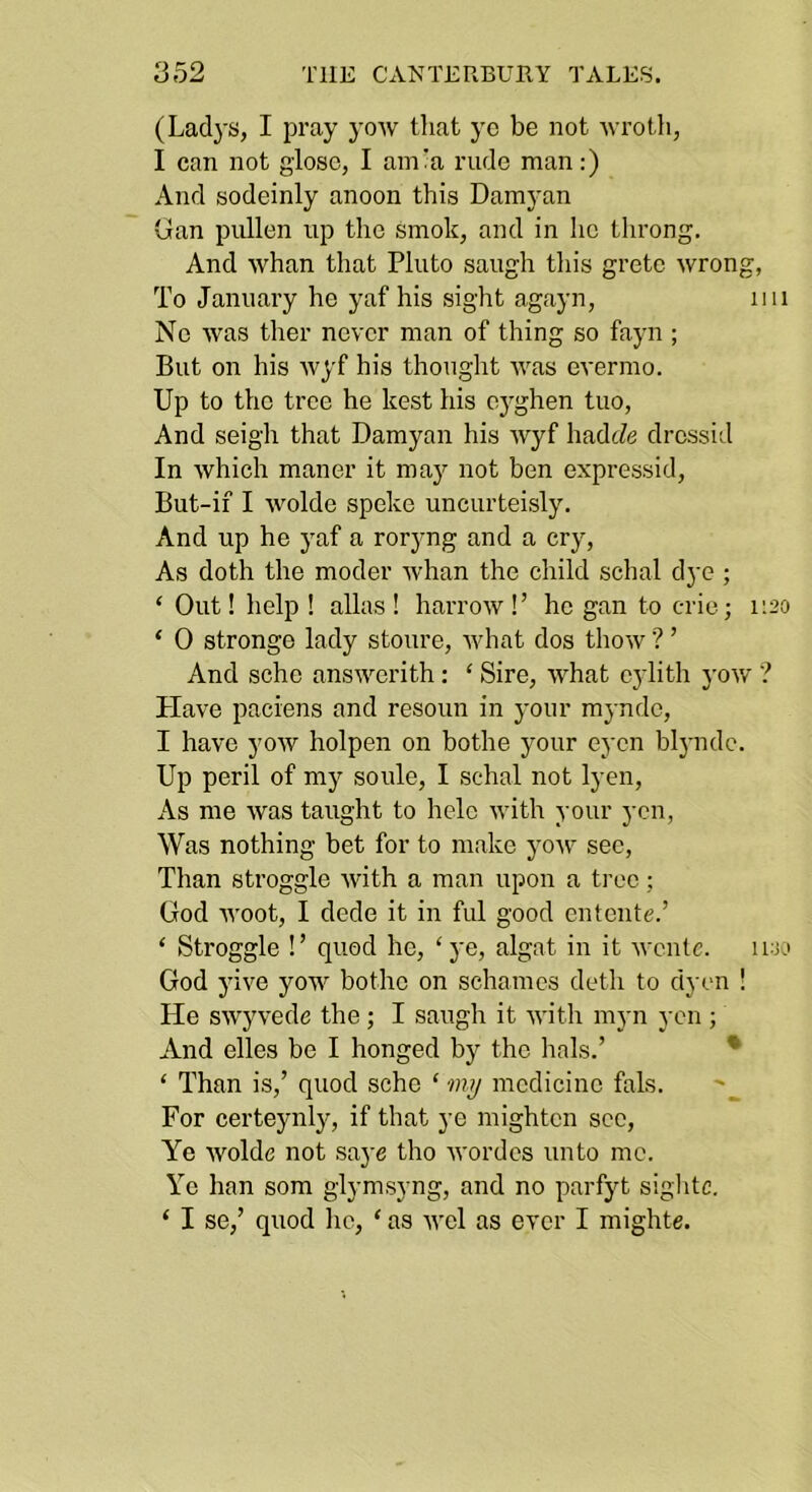 (Ladys, I pray yoAV that yc be not 'wrotli, I can not glosc, I am:a rude man;) And sodeinly anoon this Damyan Gan piillen up the smok, and in he throng. And whan that Pluto saugh tliis gretc wrong, To January he yaf his sight agayn, iiii Ne was ther never man of thing so fayn ; But on his wyf his thonglit was evermo. Up to the tree he kest his oyghen tuo, And seigh that Damyan his wyf hadcZe drcssid In which manor it maj'' not ben expressid, But-if I wolde speke uncurteisly. And up he yaf a roryng and a cry, As doth the moder whan the child schal dye ; ‘ Out! help ! alias ! harrow !’ he gan to crie; i;20 ‘ 0 stronge lady stoure, what dos thow ? ’ And schc answerith: ‘ Sire, what cylith j'ow ? Plave paciens and resoun in your mynde, I have yow holpen on bothe your eycn blj-ndc. Up peril of my soule, I schal not lyen. As me was taught to hole with your yen. Was nothing bet for to make yoAv sec. Than stroggle with a man upon a tree; God Avoot, I dede it in ful good entente.’ ‘ Stroggle !’ quod he, ‘ye, algat in it wcntc. luio God yive yow bothe on schames deth to dyen ! He swyvede the; I saugh it with myn yen ; And elles be I honged by the lials.’ • ‘ Than is,’ quod sche ‘ medicine fals. For certeynly, if that ye mighten see. Ye Avolde not saye tho Avordcs unto me. Yc han som glymsyng, and no parfyt sightc. ‘ I se,’ quod he, ‘ as aa'cI as ever I mighte.