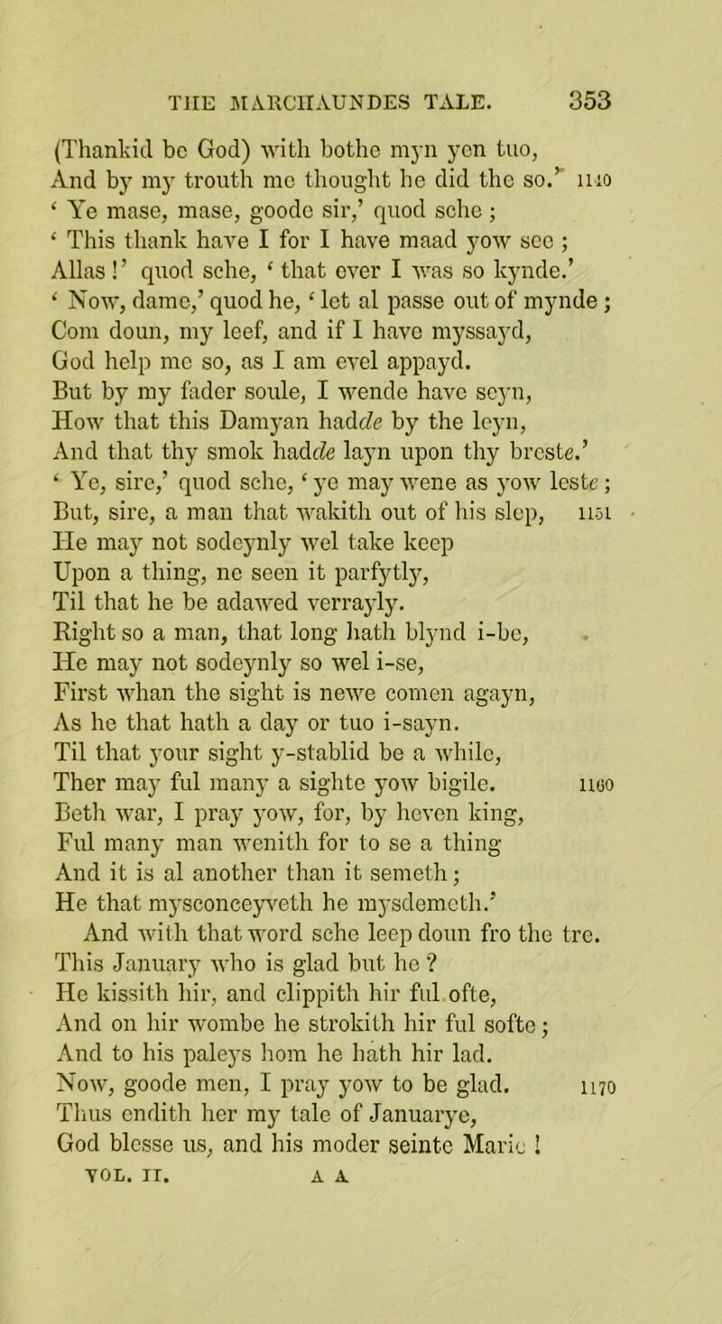 (Thankid be God) with bothc myn yen tuo, And by my tronth me thought ho did the so.’’ mo ‘ Ye mase, mase, goodo sir,’ quod sche; ‘ This thank have I for I have maad yow sec ; Allas !’ quod sche, ‘ that ever I ■\vas so kynde.’ ‘ Now, dame,’ quod he, ‘ let al passe out of mynde; Com doun, my leef, and if I have myssayd, God help mo so, as I am evel appayd. But by my fader soule, I wende have seyn. How that this Damyan hadeZe by the lej-n. And that thy smok hadfZe layn upon thy breste.’ ‘ Ye, sire,’ quod sche, ‘ ye may wene as yow Icste; But, sire, a man that wakith out of his slop, iioL • He may not sodcynly wel take keep Upon a thing, no seen it parfytly. Til that he be adawed verrayly. Right so a man, that long hath blynd i-bc. He may not sodeynly so wel i-se. First whan the sight is newe comen agayn. As he that hath a day or tuo i-sayn. Til that your sight y-stablid be a while, Ther may ful many a sighte yow bigile. uoo Betli war, I pray yow, for, by hcven king, Ful many man wenith for to se a thing And it is al another than it semeth; He that mysconceyweth he mysdemeth.’ And with that word sche leep doun fro the tre. This January who is glad but ho ? He kissith hir, and clippith hir ful ofte. And on hir wombe he strokith hir ful softe; And to his paleys horn he hath hir lad. Now, goode men, I pray yow to be glad. 1170 Thus endith her my tale of Januarye, God blesse us, and his moder seinte Marie ! VOL. II. A A