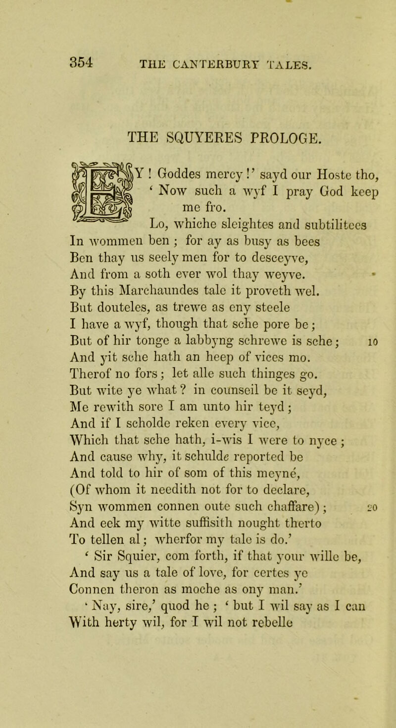THE SQUYERES PROLOGE. Y ! Goddes mercy ! ’ sayd our Hostc tho, ‘ Now such a wyf I pray God keep me fro. Lo, whiche slcightes and subtilitecs In Avommen ben ; for ay as busy as bees Ben thay us seely men for to desceyve, And from a soth ever avoI thay weyve. By this Marchaundes tale it proveth Avel. But douteles, as trcAA'e as eny steele I liave a Avyf, though that sche pore be; But of hir tonge a labbyng schroAve is sche; lo And yit sche hath an heep of vices mo. Therof no fors; let alle such thinges go. But AA'ite ye AAdiat ? in counseil be it seyd, Me reAvith sore I am unto hir te}'d; And if I scholde reken every vice, Whicli that sche hath, i-Avis I Avere to nyce; And cause Avhj, it schulde reported be And told to hir of som of this meyne, (Of Avhom it needith not for to declare, Syn AAmmmen connen onto such chaffare) ; eo And eek my Avitte suffisith nought therto To tellen al; Avherfor my talc is do.’ ‘ Sir Squicr, com forth, if that your AviUe be, And say us a tale of love, for certes yc Connen theron as moche as ony man.’ ‘ Nay, sire,’ quod he ; ‘ but I Avil say as I can With herty Avil, for I wil not rebelle