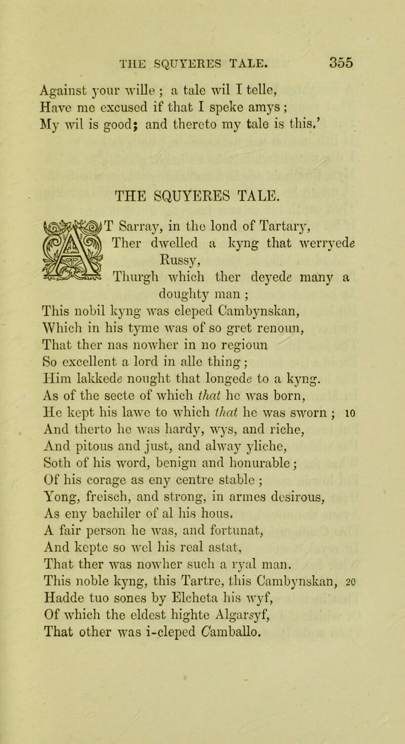 Against j’oiu’ wille ; a tale wil I telle, Have me excused if that I speke amys; My wil is good; and thereto my tale is this,’ THE SQUYERES TALE. T Sarraj^, in the lend of Tartar}’, Ther dwelled a kyng that werryede Russy, Thurgh which ther deyede many a doughty man ; This nohil kyng was cleped Cambynskan, Which in his tyme was of so gret renoun. That ther nas nowher in no regioun So excellent a lord in alio thing; Him lakkede nought that longede to a kyng. As of the secte of which that he was born. He kept his lawe to which that he was sworn ; lo And therto he was hardy, wys, and riche, And pitous and just, and alway yliche, Soth of his word, benign and honurable; Of his eorage as eny centre stable ; Y”ong, freisch, and strong, in armes desirous, As eny bachiler of al his hous. A fair person he was, and fortunat, And kepte so -^’el his real astat. That ther was nowher such a ryal man. This noble kyng, this Tartre, this Cambynskan, 20 Hadde tuo sones by Elcheta his wyf. Of which the eldest highte Algarsyf, That other was i-cleped Camballo.