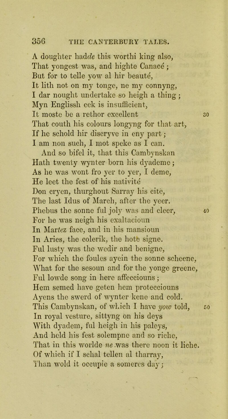A doughter hadc?e this worthi king also, That yongest was, and highte Canace ; But for to telle yow al hir beaute, It lith not on my tonge, ne my connyng, I dar nought undertake so heigh a thing; iMyn Englissh eek is insufficient, It moste be a rethor excellent so That couth his colours longyng for that art, If he schold hir discryve in eny part; I am non such, I mot speke as I can. And so bifcl it, that this Cambynskan Hath twenty \vynter born his dyadcmc; As he was wont fro yer to yer, I demc, He leet the fest of his natiyite Don cryen, thurghout Sarray his cite. The last Idus of March, after the yeer. Phebus the sonne ful joly was and deer, 40 For he was neigh his exaltacioim In Martez face, and in his mansioun In Aries, the eolerik, the hote signe. Ful lusty was the wedir and benigne. For which the foules aycin the sonne scheene. What for the sesoun and for the yongc greenc, Ful lowde song in here affecciouns; Hem seined have geten hem protecciouns Ayens the swerd of wynter kene and cold. This Cambynskan, of which I have yow told, so In royal vesture, sittyng on his deys With dyadein, ful heigh in his paleys. And held his fest solempne and so riche. That in this worlde ne .was there noon it liche. Of which if I schal tellen al tharray. Than wold it occupic a somercs day;