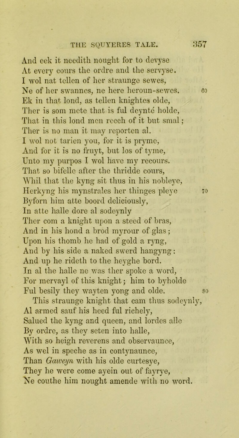And eek it nccdith nought for to dcvysc At ever} cours the ordro and the servyse. I -wol nat tellcn of her straunge sewes, Ne of her swanncs, ne here heroun-sewcs. co Ek in that lond, as tellen knightes olde, Tlier is som mete that is ful deyntc holdc, That in this lond men rcceh of it but smal; Ther is no man it may I'cporten al. I wol not tarien you, for it is pryme, And for it is no fruyt, but los of tyme, Unto my purpos I wol have my reeours. That so bifelle after tho thridde cours, Whil that the kyng sit thus in his nobleyc, Herlcyng his mynstrales her thinges pleye 70 Byforn him atte boord dcliciousl}'-. In atte halle dore al sodoynly Ther com a knight upon a steed of bras. And in his bond a brod myrour of glas; Upon his thomb he had of gold a ryng. And by his side a naked swerd hangyng: And up he rideth to the heyghe bord. In al the hallo ne v/as ther spoke a word. For mervayl of this knight; him to byholde Ful besily they way ten yong and olde. so This straunge knight that cam thus sodeynly, Al armed sauf his heed ful richely. Sallied the kyng and queen, and lordcs alio By ordro, as they seten into halle. With so heigh reverens and observaunce. As wel in speehe as in contynaunce. Than Gaiverjn with his olde curtesye, They he were come ayein out of fayrye, Ne couthe him nought amende with no word.