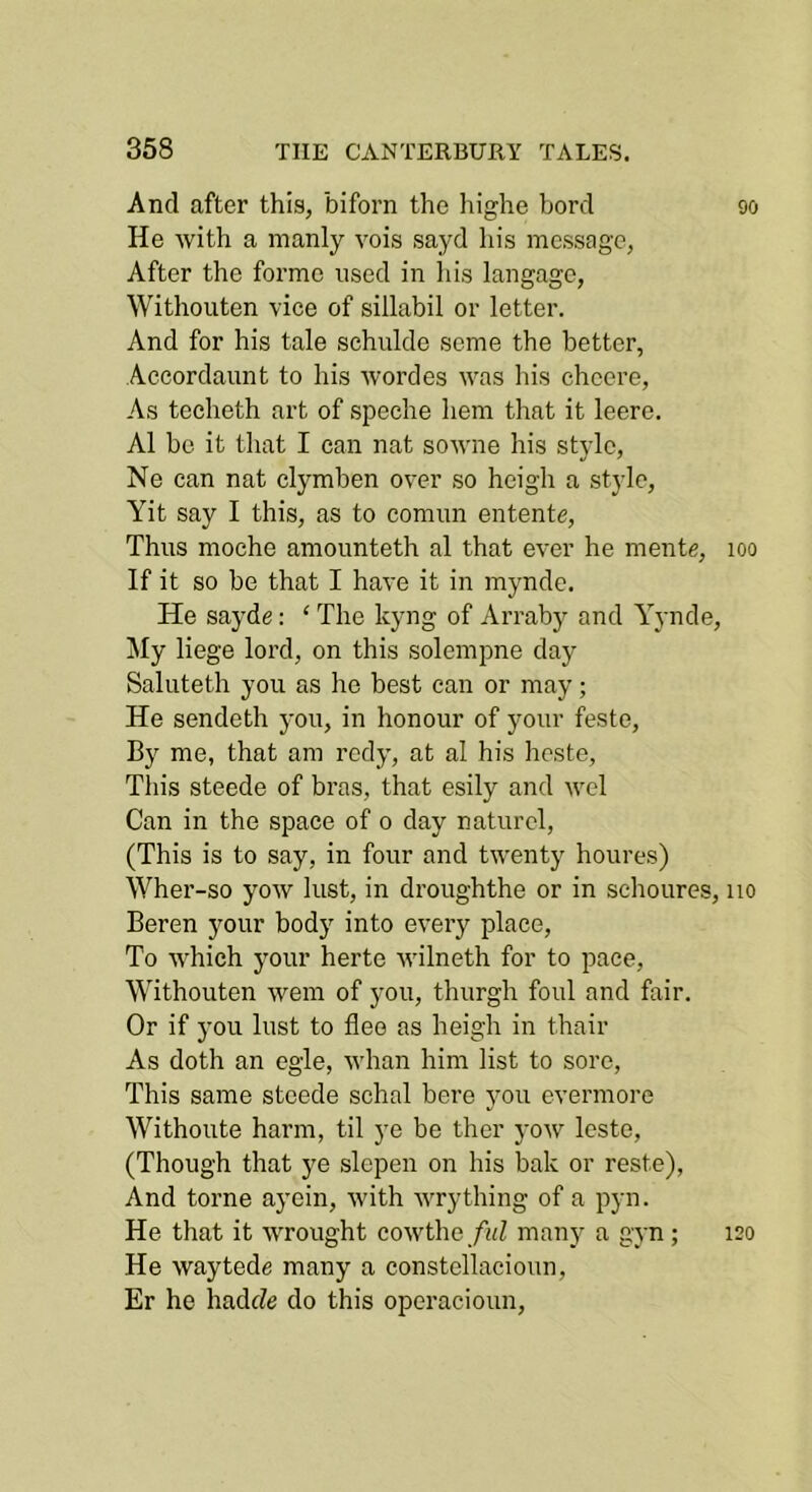 And after this, biforn the highe herd He with a manly vois sayd his message, After the forme used in his langage, Withouten vice of sillabil or letter. And for his tale schulde seme the better, Aecordaunt to his wordes was liis chcere, As teeheth art of speche hem that it leere. A1 be it that I can nat sowne his style, Ne can nat clymben over so heigh a style, Yit say I this, as to comnn entente. Thus moehe amounteth al that ever he mente. If it so be that I have it in mynde. He sayde: ‘ The kyng of Arraby and Yynde, My liege lord, on this solempne day Saliiteth you as he best can or may; He sendeth you, in honour of your feste. By me, that am redy, at al his heste, This steede of bras, that esily and wel Can in the space of o day naturcl, (This is to say, in four and twenty houres) Wher-so yow lust, in droughthe or in schoures, Beren your body into every place, To which your herte wilneth for to pace, Withouten wem of you, thurgh foul and fair. Or if you lust to flee as heigh in thair As doth an egle, whan him list to sore. This same steede schal here you evermore Withoute harm, til ye be ther yow Icste, (Though that ye slepen on his bak or reste). And tome ayein, with wry thing of a pyn. He that it wrought cowthe/aZ many a gyn; He waytede many a constellacioun, Er he hadeZe do this operacioun. 90 100 110 120