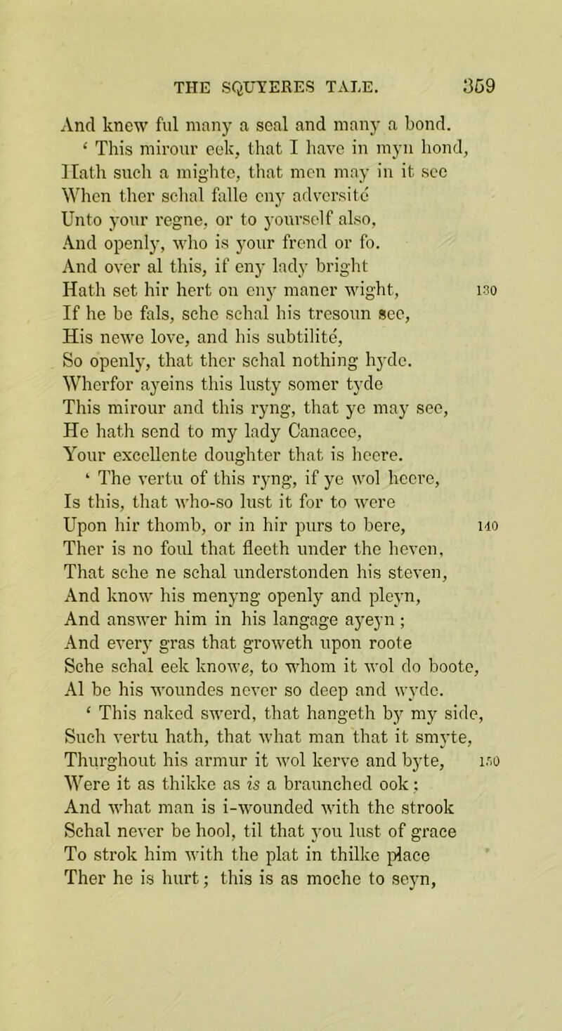 And knew fill many a seal and many a bond. ‘ This mirour cek, that I liave in myn bond, Hath sucli a mightc, that men may in it sec When ther schal fallo eny adversite Unto yonr regne, or to yourself also, .\nd openly, who is yonr frend or fo. And over al this, if eny lady bright Hath set hir hert on enj' maner wight, 130 If he he fals, sehc schal his tresonn see, His newe love, and his subtilite, So openly, that ther schal nothing hj-de. Wherfor ayeins this lusty somer tyde This mirour and this ryng, that ye may see. He hath send to my lady Canacco, Your excellente doughter that is heere. ‘ The vertu of this ryng, if ye wol heere. Is this, that who-so lust it for to were Upon hir thomb, or in hir purs to here, ho Ther is no foul that fleeth under the heven, That sehe ne schal nnderstonden his steven. And know his menyng openly and pleyn. And answer him in his langage ayeyn; And ever}- gras that groweth upon roote Sche schal eek knowe, to whom it wol do boote, Al be his woundes never so deep and wyde. ‘ This naked swerd, that hangeth by my side. Such vertu hath, that what man that it smyte, Thurghout his armur it wol kerve and byte, loo Were it as thikke as is a braunched ook; And what man is i-wmunded with the strook Schal never be hool, til that you lust of grace To Strok him with the plat in thilke jolace Ther he is hurt; this is as moehe to scyn,