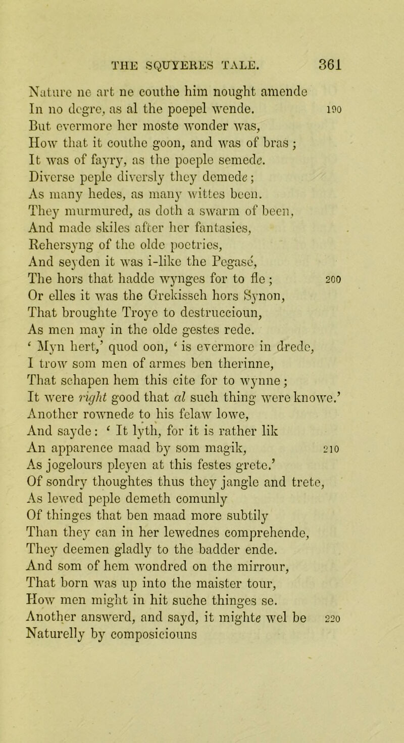 Nature ne art ne couthe him nought amende In no elegre, as al the poepel Avende. iPo But evermore her moste wonder was, How that it couthe goon, and was of bras ; It was of fayry, as tlie poeple semede. Diverse peple diversly they demode; As many hedes, as many wittes been. Thejr murmured, as doth a swarm of been, And made skiles after her fantasies, Rehersyng of the olde poetries. And seyden it was i-like the Pegase, The hors that hadde wynges for to fie; 200 Or elles it was the Grekissch hors Synon, That broughte Troye to destruccioun. As men may in the olde gestes rede. ‘ Myn liert,’ quod 0011, ‘ is evermore in dredc, I trow soni men of armes ben therinne. That sehapen hem this cite for to Wynne; It were right good that al such thing were knowe.’ Another rownede to his felaw lowe. And sayde: ‘ It lyth, for it is rather lik An apparence maad by som magik, 210 As jogelours pleyen at this festes gretc.’ Of sondry thoughtes thus they jangle and trete, As lewed peple demeth comunly Of thinges that ben maad more subtily Than the} can in her lewednes comprehende. They deemen gladly to the badder ende. And som of hem wondred on the mirrour. That born was up into the maister tour. How men might in hit suche thinges se. Another answerd, and sayd, it mighte wel be 220 Naturelly by composiciouns