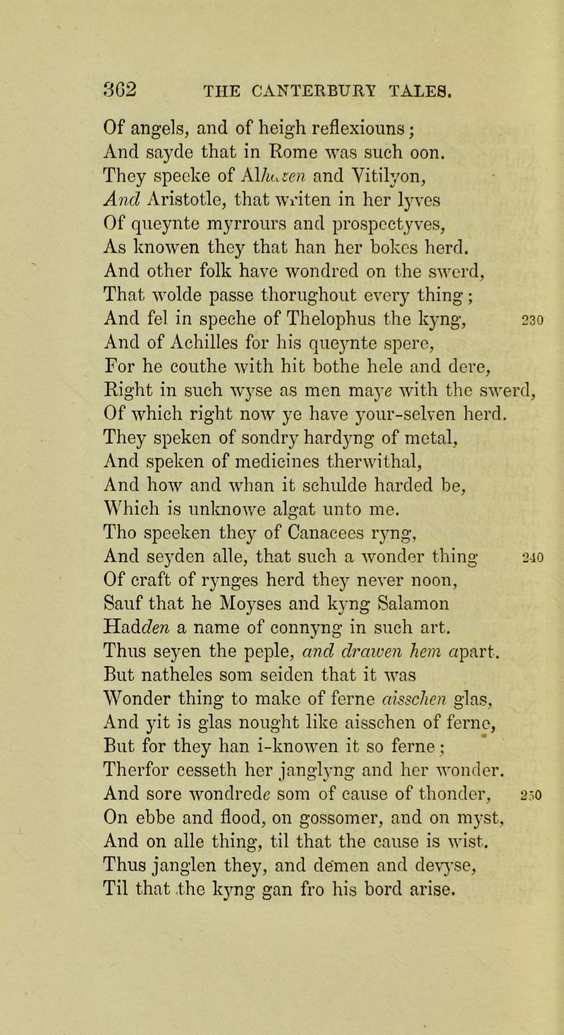 Of angels, and of heigh reflexiouns; And sayde that in Rome was such oon. They specke of Klhuten and Vitilyon, And Aristotle, that writen in her lyves Of queynte myrrours and prospcctyves. As knowen they that han her bokes herd. And other folk have wondred on the sword. That wolde passe thorughout every thing; And fel in speche of Thelophus the kyng, 230 And of Achilles for his que}mte spero. For he couthe with hit bothe hele and dere. Right in such wyse as men maye with the swerd. Of which right now ye have jmur-selven herd. They speken of sondry hardjmg of metal. And speken of medicines therwithal. And how and whan it schulde harded be, Which is unknowe algat unto me. Tho speeken they of Canacees ryng, And seyden alle, that such a wonder thing 2.10 Of craft of rynges herd they never noon, Sauf that he IMoyses and kyng Salamon HadcZera a name of connyng in such art. Thus seyen the peple, and draiuen hem apart. But natheles som seiden that it was Wonder thing to make of feme aisschen glas. And yit is glas nought like aisschen of feme, But for they han i-knowen it so feme; Therfor cesseth her janglyng and her wonder. And sore wondrede som of cause of thonder, 230 On ehbe and flood, on gossomer, and on mj-st, And on alle thing, til that the cause is wist. Thus janglen they, and demen and de\yse. Til that .the kjmg gan fro his bord arise.