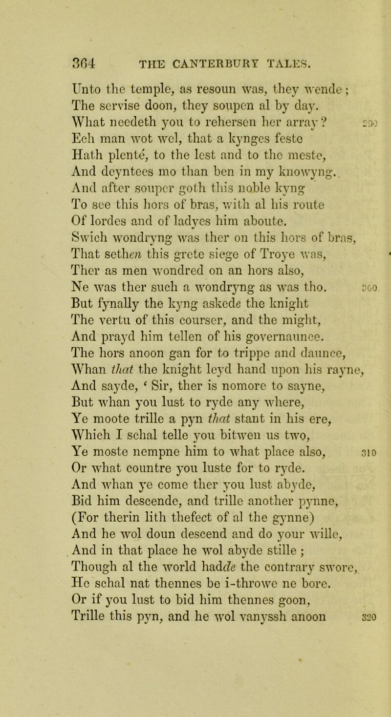 Unto the temple, as resoun was, they wcnde; The servise doon, they soupcn al by day. What necdeth you to rehersen her array ? 20.3 Ech man wot wcl, that a kynges feste Hath plente', to tlie lest and to the meste. And deyntees mo than ben in my knowyng.. And after souper gotli this noble kyng To see this hors of bras, vrith al his route Of lordcs and of ladyes him aboute. Swich wondryng was ther on this hors of bras. That sethe?i this grete siege of Troye was, Ther as men wondred on an hors also, Ne was ther such a wondryng as was tho. soo But fynally the kyng askede the knight The vertu of this courser, and the might, And prayd him tellen of his governaunce. The hors anoon gan for to trippe and dauneo. Whan that the laiight leyd hand upon liis rayne, And sayde, ‘ Sir, ther is nomore to sayne. But whan you lust to ryde any where, Ye moote trille a p5’n that stant in his ere. Which I schal telle you bitwen us two. Ye moste nempne him to what place also, 310 Or what countre you luste for to ryde. And whan ye come ther you lust abydo. Bid him descende, and trille another pj'nnc, (For therin lith thefect of al the gynne) And he Mml doun descend and do your wille. And in that place he wol abyde stille ; Though al the world hadje the contrary swore, He schal nat thennes bo i-throwe ne bore. Or if you lust to bid him thennes goon, Trille this pyn, and he wol vanyssh anoon 320