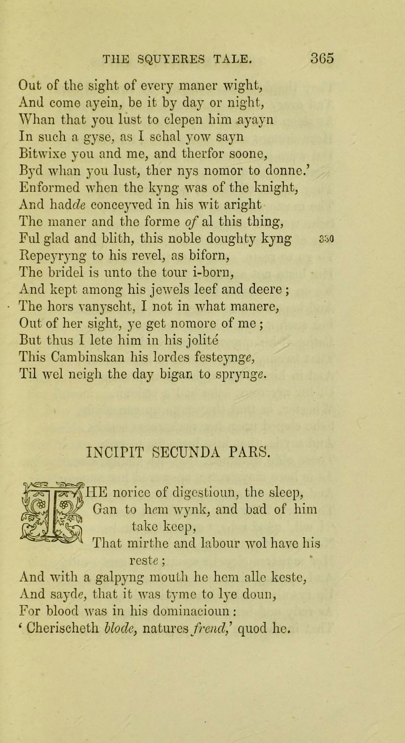 Out of the sight of eveiy maner wight, And como ayein, be it by day or night, Wlian that you lust to clepen him xiyayn In such a gyse, as I schal yow sayn Bitwixc you and me, and therfor soone, Byd whan you lust, ther nys nomor to donno.’ Enformed when the kyng was of the knight. And hadrfe concej'ved in his wit aright The maner and the forme of al this thing, Ful glad and blith, this noble doughty kyng Sio Ropeyiyng to his revel, as biforn. The bridel is unto the tour i-born. And kept among his jewels leef and deere ; The hors vanyscht, I not in what manere. Out of her sight, ye get nomore of mo ; But thus I lete him in his jolite This Cambinskan his lordes festejmgc. Til wel neigh the day bigan to sprynge. INCiriT SECUNDA PARS. [HE noricc of digcstioun, the sleep, Gan to hem wynk, and bad of him take keep, That mirthe and labour wol have his reste; And with a galpyng moutli he hem allc kestc. And saydc, that it was tyme to lye clouii. For blood was in his dominacioun; ‘ Cherischeth hlocle, naturesquod ho.