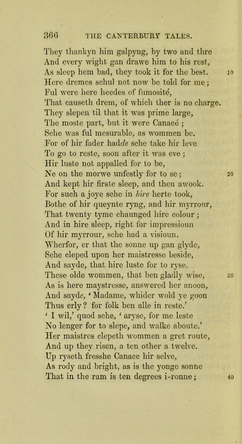 Tliey tliank5ai him galpyng, by two and thro And every wight gan drawe him to his rest, As sleep hem bad, they took it for the best. lo Here dremcs schul not now be told for me; Ful were here heedes of fiimosite. That canseth drem, of which ther is no charge. They slepen til that it was prime large. The moste part, but it were Canace ; Sche was ful mesurable, as 'W'ommen be. For of hir fader hadJe sche take hir leve To go to reste, soon after it was eve ; Hir luste not appalled for to be, Ne on the morwe unfestly for to se; 20 And kept hir flrste sleep, and then awook. For such a joye sche in hire herte took, Bothe of hir queynte rjmg, and hir myrrour. That twenty tymc chaunged hire colour; And in hire sleep, right for impressioun Of hir myrrour, sche had a visioun. ^Vherfor, er that the sonne up gan glyde, Sche eleped upon her maistresse beside. And sayde, that hire luste for to ryse. These olde wommen, that ben gladly wise, so As is here maystresse, ansumred her anoon, x\nd sayde, ‘ Madame, Avhider wold ye goon Thus erly ? for folk ben alle in reste.’ ‘ I wil,’ quod sche, ‘ arj’se, for me leste No longer for to slope, and walke aboute.’ Her maistrcs clepetli wommen a gret route. And up they risen, a ten other a twelve. Up ryseth fresshe Canace hir solve. As rody and bright, as is the yonge sonne That in the ram is ten degrees i-ronne; 40