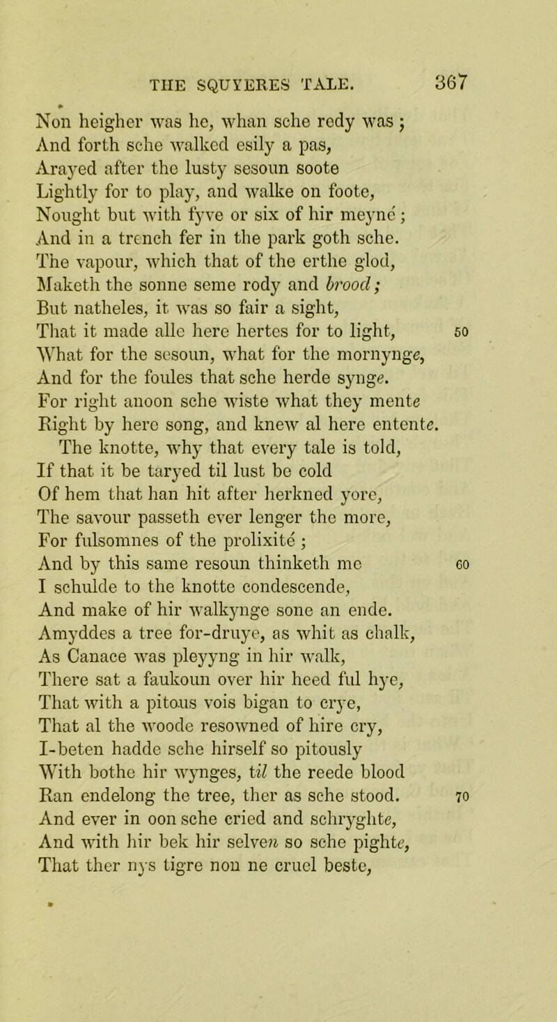 Non heigher was he, whan sclie rody was ; And forth sche walked esily a pas, Arayed after the lusty sesoim soote Lightly for to play, and walke on foote, Nought but with fyve or six of hir meync ; And in a trench fer in the park goth sche. The vapour, which that of the erthe glod, Maketh the sonne seme rody and brood; But natheles, it was so fair a sight, Tliat it made alle here hertes for to light, so ^^hat for the sesoun, what for the mornynge, And for the foules that sche herde synge. For right anoon sche wiste what they mente Right by here song, and knew al here entente. The knotte, why that every tale is told. If that it be taryed til lust be cold Of hem that han hit after herkned yore. The savour passeth ever longer the more. For fulsomnes of the prolixite ; And by this same resoun thinketh me 60 I schiilde to the knotte condescende. And make of hir walkynge sone an ende. Amyddes a tree for-druye, as whit as chalk. As Canace was pleyyng in hir walk. There sat a faukoun over hir heed ful hye, That with a pitous vois bigan to crye. That al the woode resoAvned of hire cry, I-beten hadde sche hirself so pitously With bothe hir wynges, til the reede blood Ran endelong the tree, ther as sche stood. 70 And ever in oon sche cried and schryghte. And Avith hir bek hir selveji so sche pightc. That ther nys tigre nou ne cruel bestc.