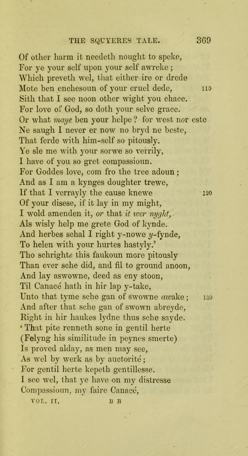 Of other liurm it needeth nought to speke, For ye your self upon your self awreke; Which preveth wel, that either ire or clrcde Mote ben enchesoun of your cruel dedc, no Sith that I see noon other wight you chace. For love of God, so doth your selve grace. Or what maye ben your helpe ? for west nor este Ne saugh I never er now no brycl ne beste, That ferde witli him-sclf so pitously. Ye sle me with your sorwe so verrily, I have of you so gret corapassioun. For Goddes love, com fro the tree adoun ; And as I am a kynges doughter trewe. If that I verrayly the cause kneM'e 120 Of your disese, if it lay in my might, I wold amenden it, or that it loer nygld, Als wisly help me grete God of kynde. And herbes schal I right y-nowe ^-fynde. To helen with your hurtes hastyly,’ Tho schrighto this faukoun more pitously Than ever sche did, and 111 to ground anoon. And lay aswowne, deed as eny stoon. Til Canace hath in hir lap y-take. Unto that tyme sche gan of swowne mcake; 130 And after that sche gan of swown abreyde. Right in hir haukes lydne thus sche sayde. ‘ That pite renneth sone in gentil hertc (Felyng his similitude in peynes smerte) Is proved alday, as men may see. As wcl by work as by auctorite'; For gentil herte kepeth gcntillesse. I see wel, that ye have on my distresse Compassioun, my fairc Canace, VOL. rr. 13 B