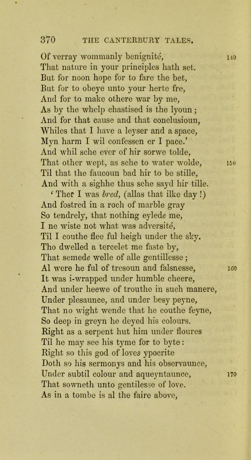 Of verray wommanly benignito, iio That nature in your principles hath set. But for noon hope for to fare the bet, But for to obeye unto your hertc fre, And for to make othere war by me, As by the whelp chastised is the lyoun; And for that cause and that conclusioun. Whiles that I have a le}^ser and a space, Myn harm I wil confessen er I pace.’ And whil sche ever of hir sorwe tolde. That other wept, as sche to water wolde, iso Til that the faucoun bad hir to be stille. And with a sighhe thus sche sayd hir tille. ‘ Ther I was bred, (alias that ilke day !) And fostred in a roch of marble gray So tendrely, that nothing eylede me, I ne wiste not what was adversite. Til I couthe flee ful heigh under the sky, Tho dwelled a tercelet me faste by. That semede welle of alle gentillesse; A1 were he ful of tresoun and falsnesse, leo It was i-wrapped under humble eheere. And under heewe of trouthe in such manere. Under plesaunce, and under besy peyne, That no wight wende that he couthe feyne. So deep in greyn he deyed his colours. Right as a serpent hut him under floures Til he may see his tyme for to byte: Right so this god of loves ypocrite Doth so liis sermonys and his observaunce. Under subtil colour and aqueyntaunce, 170 That sowneth unto gentilesse of love. As in a tombe is al the faire above.