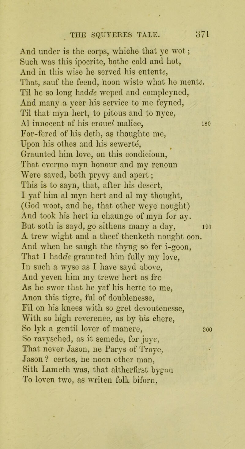 And under is the corps, whiche that yc wot; Such was this ipocrito, bothe cold and hot, And in this wise he served his entente. That, saiif tlie feend, noon wisto what he mente. Til he so long hadrfe weped and compleyned. And many a ycer his service to mo feyned. Til that myn hert, to pitoiis and to nyee, A1 innocent of his croueZ malice, i80 For-fered of his deth, as thoughtc me, Upon his othes and his sewertd, Graunted him love, on this condicioiin, That evermo myn honour and my renoun Were saved, both prjwy and apert; This is to sayn, that, after his desert, I yaf him al myn hert and al my thought, (God woot, and he, that other weyo nought) And took his hert in chaungo of myn for ay. But soth is sayd, go sithens many a day, lOO A trew wight and a theef thenketh nought oon. And when he saugh the thyng so fer i-goon. That I hadfZe graunted him fully my love. In such a wyse as I have sayd above, And yeven him my trewe hert as fre As he swor that he yaf his herto to me. Anon this tigre, ful of doublenesse, Fil on his knees with so gret de\’outcnesse. With so high reverence, as by his cherc. So lyk a gentil lover of manere, 200 So ravysched, as it semede, for joye, That never Jason, ne Parys of Troye, Jason ? certes, ne noon other man, Sith Lameth was, that altherfirst bygan To loven two, as writen folk biforn.