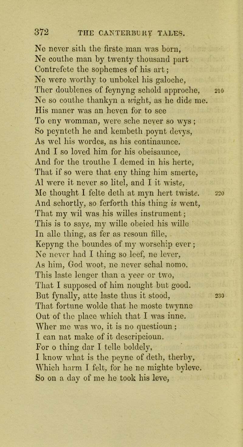 Ne never sitli the firste man Avas born, Ne coiithe man by twenty thousand part Contrefete the sophenies of his art; Ne were worthy to unbokel his galoche, Thcr doublenes of fe}'nyng schold approche, 210 Ne so couthe thankyn a ?eight, as he dide me. His manor -was an heven for to see To eny womman, were sche never so wys; So pcyntcth he and kembeth poynt devys, As wel his wordes, as his continaunce. And I so loved him for his obeisaunce, And for the trouthe I demed in his hertc, That if so were that eny thing him smerte, A1 were it never so litel, and I it wiste, Me thought I felte doth at myn hert twiste. 220 And schortly, so ferforth this thing is went. That my wil was his willes instrument; This is to saj^e, my wille obeied his wille In alle thing, as fer as resoun fille, Kepyng the boundes of my worschip ever ; Ne never had I thing so leef, ne lever, As him, God woot, ne never schal nomo. This laste lengcr than a ycer or two, That I supposed of him nought but good. But fynally, atte laste thus it stood, 230 That fortune wolde that he moste twynne Out of the place which that I was inne. Wher me was wo, it is no questioun ; I can nat make of it deseripcioun. For 0 thing dar I telle boldclj% I know what is the peyne of deth, tlierby, Whicli harm I felt, for he ne mighte bylevo. So on a day of me he took his leve.