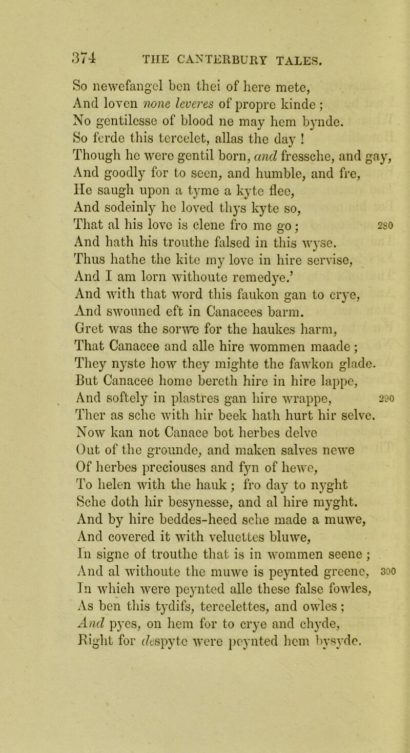 So newefangcl ben thei of here mete, And loven none leveres of propre kinde; No gentilesse of blood ne may hem byndo. So ferde this tcrcelet, alias the day ! Though he were gentil born, and fressche, and gay. And goodly for to seen, and humble, and fre. He saugh upon a tymo a kyte flee. And sodeinly he loved thj’s kyte so. That al his love is clene fro me eo; 2so And hath his trouthe falsed in this wyse. Thus hathe the kite mj^ love in hire servise, And I am lorn withouto remedye.’ And with that word this faukon gan to erye. And swouned eft in Canacees barm, Gret was the sorwe for the haukes harm. That Canacee and alle hire wommen maade; They nyste how they mighte the fawkon glade. But Canacee homo bereth hire in hire lappe. And softely in piastres gan hire wrappe, 2?o Ther as sche with hir beek hath hurt hir selve. Now kan not Canace hot herbes delve Out of the grounde, and maken salves newe Of herbes preciouses and fyn of hewe. To helen with the hank; fro day to nyght Sche doth hir besynesse, and al hire mj’ght. And by hire beddes-heed sche made a muwe, And covered it with veluettes bluwe. In signe of trouthe that is in wommen seene ; And al withoute the muwe is peynted greenc, 300 In which were peynted alle these false fowles. As ben this tydifs, tercelettes, and owles; And pyes, on hem for to crye and chyde. Bight for (Aspyte were jx'ynted hem hysyde.