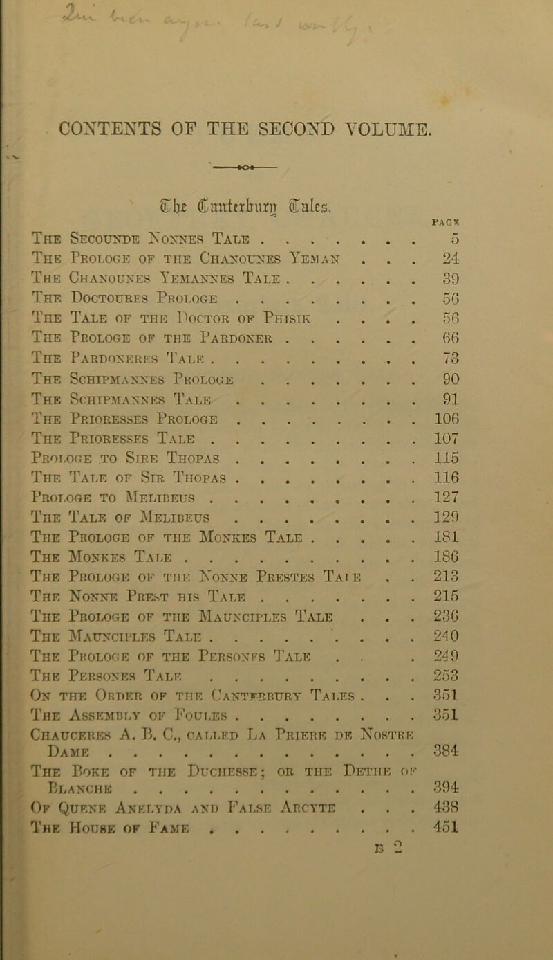 > CONTENTS OF THE SECOND VOLUME. Ui)£ Cnnttrburn 5Taks. PAGTT. The Secouxde Noxnes Tale 5 The Prologe of the Chanouxes Yemax ... 24 The Chaxouxes Yemaxxes Tale 39 The Doctoures Prologe 56 The Tale of the V^octor of Phistk .... 56 The Prologe of the Pardoxer 66 The Parpoxerkr Tale 73 The Schipmaxxes Prologs 90 The Schipmaxxes Tale 91 The Prioresses Prologe 106 The Prioresses Tale 107 Proi.oge to Sire Thopas 115 The Tale of Sir Thopas 116 Proi.oge to Melibeus 127 The Tale of Melibeus 3 29 The Prologe of the Moxkes Tale 181 The Moxkes Tale 186 ■ The Prologe of the Noxxe Prestes Taie . . 213 The Noxxe Prest his Tale 215 The Prologe of the Maunciples Tale . . . 236 The Mauxciples Tale . . .240 The Prologe of the Persoxfs 1'ale . . .249 The Persoxes Tale 253 Ox the Order of the CAXTEsnuRy Tales . . . 351 The Assembhy of Foui.es 351 Chauceres a. B. C., called La Prierf. de Nostre Dame 384 The Poke of the Dtchesse; or the Dethe of Blaxche 394 Of Quf.xe Axei.yda axd Fai.se Arcyte . . . 438 The House of Fame 451 13 2