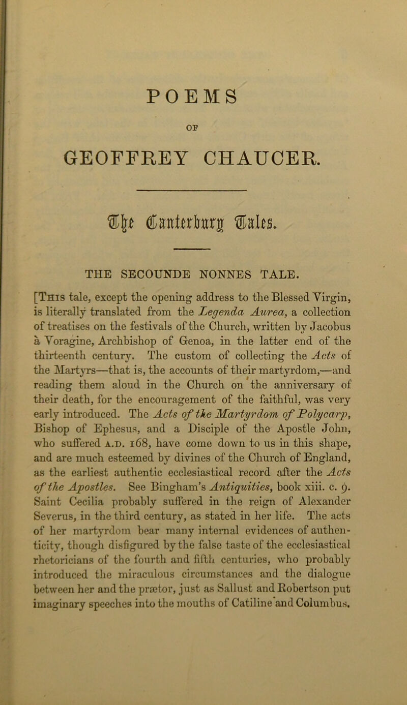 POEMS OF GEOFFREY CHAUCER. Csntwimrs Salts. THE SECOUNDE NONNES TALE. [This tale, except the openmg address to the Blessed Virgin, is literally translated from the Legenda Aurea, a collection of treatises on the festivals of the Church, written by Jacobus a Yoragine, Archbishop of Genoa, in the latter end of the thirteenth century. The custom of collecting the Acts of the MartjTS—that is, the accounts of their martyrdom,—and reading them aloud in the Church on the anniversary of their death, for the encouragement of the faithful, was very early introduced. The Acts of the Martyrdom of Polycarp, Bishop of Ephesus, and a Disciple of the Apostle John, who suffered a.d. i68, have come down to us in this shape, and are much esteemed by divines of the Church of England, as the earliest authentic ecclesiastical record after the Acts of the Apostles. See Bingham’s Antiquities, book xiii. c. 9. Saint Cecilia probably suffered in the reign of Alexander Severus, in the third century, as stated in her life. The acts of her martyrdom bear many internal evidences of authen- ticity, though disfigured by the false taste of the ecclesiastical rhetoricians of the fourth and fifth centuries, who probably introduced the miraculous circumstances and the dialogue between her and the praetor, just as Sallust and Kobertson put imaginary speeches into the mouths of Catiline and Columbus.