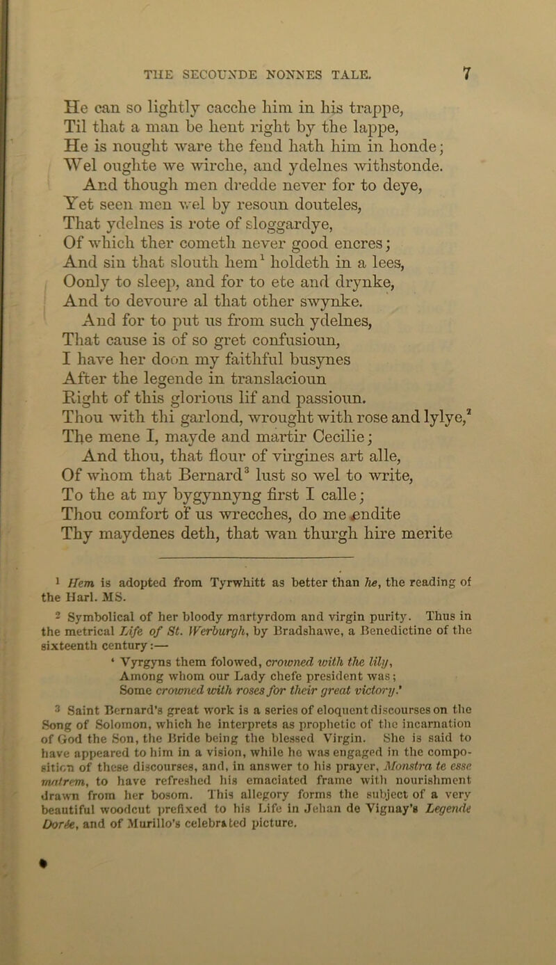 He can so lightly cacche him in his trappe, Til that a man be hent right by the lappe, He is nought ware the fend hath him in honde; Wei oughte we wirche, and ydelnes withstonde. And though men dredde never for to deye, Yet seen men wel by resoun douteles, That ydelnes is rote of sloggardye, Of which ther cometh never good encres; And sin that slouth hem^ holdeth in a lees, Oonly to sleep, and for to ete and drynke. And to devoure al that other swynke. And for to put us from such ydelnes. That cause is of so gret confusioun, I have her doon my faithful busymes After the legende in translacioun Right of this glorious lif and passioun. Thou with thi garlond, wrought with rose and lylye,* The mene I, mayde and martir Cecilie; And thou, that flour of virgines art alle. Of whom that Bernard^ lust so wel to write. To the at my bygynnyng flrst I calle; Thou comfort of us wrecches, do me indite Thy maydenes deth, that wan thurgh hire merite 1 Hem is adopted from Tyrwhitt as better than he, the reading of the Harl. MS. 2 Symbolical of her bloody martyrdom and virgin purity. Thus in the metrical TAfe of St. Werburgh, by Bradshawe, a Benedictine of the sixteenth century:— ‘ Vyrgyns them folowed, crowned with the lily. Among whom our Lady chefe president was; Some crowned with roses for their great victoi'y.’ 3 Saint Bernard’s great work is a series of eloquent discourses on the Song of Solomon, which he interprets as prophetic of the incarnation of God the Son, the Bride being the blessed Virgin. She is said to have appeared to him in a vision, while ho was engaged in the compo- sition of these discourses, and, in answer to his prayer, Monstra te esse m/itrem, to have refreshed his emaciated frame with nourishment drawn from her bosom. This allegory forms the subject of a very beautiful woodcut jjreflxed to his Life in Jehan de Vignay’s Legende Doric, and of Murillo’s celebrated picture.