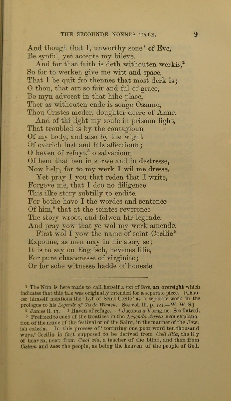 And though that I, unworthy soue^ of Eve, Be synful, yet accepte my bileve. And for that faith is deth withouten werkis,* So for to werken give me witt and space, That I be quit fro thennes that most derk is; O thou, that art so fair and ful of grace. Be myn advocat in that hihe place, Ther as withouten ende is songe Osanne, Thou Cristes moder, doughter deere of Anne. And of thi light my soule in prisoun light. That troubled is by the contagioun Of my body, and also by the wight Of everich lust and fals affeccioun; O heven of refuyt,® o salvacioun Of hem that ben in sorwe and in destresse, Now help, for to my werk I wil me dresse. Yet pray I you that reden that I write, Forgeve me, that I doo no diligence This ilke story subtilly to endite. For bothe have I the wordes and sentence Of him,* that at the seintes reverence The story wroot, and folwen hir legende. And pray yow that ye wol my werk amende. First wol I yow the name of seint Cecilie® Expoune, as men may in hir story se; It is to say on Englisch, hevenes lilie. For pure chastenesse of virginite; Or for sche witnesse hadde of honeste > The Non is here made to call herself a son of Eve, an oversight which indicates that this tale was originally intended for a separate piece. [Chau- cer Itimself mentions the ‘ Lyf of Seint Cecile ’ as a separate work in the prologue to liis Legende of Goode Women. See vol. iii. p. jjj-—W. W. 8.] * James ii. 17. 3 Haven of refuge. * Jacobus a Voragine. See Introd. 5 Prefixed to each of the treatises in the Legenda Aurea is an explana- tion of the name of the festival or of the Saint, in the manner of the Jew- ish cabala. In this process of ‘ torturing one poor word ten thousand ways,’ Cecilia is first supposed to be derived from Codi lilia, the lily of heaven, next from Cceci via, a teacher of the blind, and then from Otlum and Aao? the people, as being the heaven of the people of God.