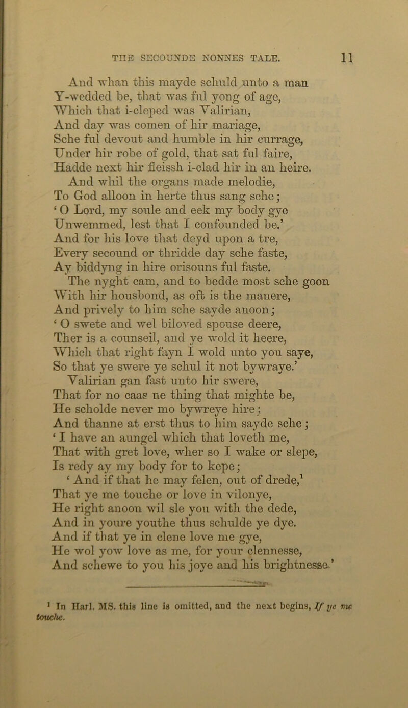 And 'wlian this raayde schiild unto a man Y-wedded be, that was ful yong of age, Which that i-cleped was Valirian, And day was comen of hir mariage, Sche ful devout and humble in hir currage, Under hir robe of gold, that sat ful faire, Hadde next hir fleissh i-clad hir in an heire. And wliil the organs made melodie, To God alloon in herte thus sang sche; ‘ O Lord, my soiile and eek my body gye Unwemmed, lest that I confounded be.’ And for his love that deyd upon a tre. Every secound or thridde day sche faste, Ay biddyng in hire orisouns ful faste. The nyght cam, and to bedde most sche goon With hir housbond, as oft is the manere. And prively to him sche sayde anoon; ‘ O swete and wel biloved spouse deere, Ther is a counseil, and ye wold it heere, Which that right fayn I wold unto you saye. So that ye swere ye schul it not bywraye.’ Valirian gan fast unto hir swere. That for no caas ne thing that raighte be. He scholde never mo bywreye hire ; And thanne at erst thus to him sayde sche; ‘ I have an aungel which that loveth me, That with gret love, wher so I wake or slepe, Is redy ay my body for to kepe; ‘ And if that he may felen, out of drede,^ That ye me touche or love in vilonye. He right anoon wil sle you with the dede, And in youre youthe thus schulde ye dye. And if that ye in dene love me gye. He wol yow love as me, for your clennesse, And schewe to you his joye and his brightnessa’ ' In Harl. MS. this line is omitted, and the next begins, ^ ye me touche.