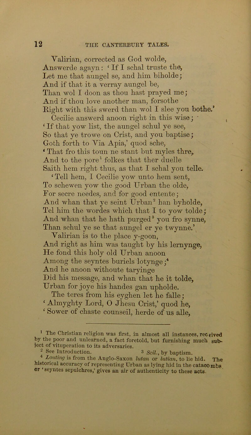 Valman, coiTected as God wolde, Answerde agayn: ‘ If I sclial truste the, Let me that aungel se, and him hiholde; And if that it a verray aungel be, Than wol I doon as thou hast prayed me; And if thou love another man, forsothe Light with this swerd than wol I slee you bothe.’ Cecilie answerd anoon right in this wise; ’ ‘ If that yow list, the aungel schul ye see. So that ye trowe on Crist, and you baptise; Goth forth to Yia Apia,’ quod sche, ‘ That fro this toun ne stant but myles thre,. And to the pore^ folkes that ther duelle Saith hem right thus, as that I schal you telle. ‘ Tell hem, I Cecilie yow unto hem sent, To sche wen yow the good Urban the olde, For secre needes, and for good entente; And whan that ye seint Urban han byholde, Tel him the wordes which that I to yow tolde; And whan that he hath purged® you fro synne, Than schul ye se that aungel er ye twynne.’ Valirian is to the place y-goon, And right as him was taught by his lemynge, He fond this holy old Urban anoon Among the seyntes buriels lotynge And he anoon withoute taryinge Did his message, and whan that he it tolde, Urban for joye his handes gan upholde. The teres from his eyghen let he falle; ‘ Almyghty Lord, 0 Jhesu Crist,’ quod he, ‘ Sower of chaste counseil, herde of us alle. The Christian religion was first, in almost all instances, rec eived by the poor and unlearned, a fact foretold, but furnishing much sub- ject of vituperation to its adversaries. * See Introduction. 3 gcil., by baptism. Louting is from the Anglo-Saxon Iwtan or lutian, to lie hid. The historical accuracy of representing Urban as lying hid in the catacombs or ‘seyntes sepulchres,’ gives an air of authenticity to these acts.