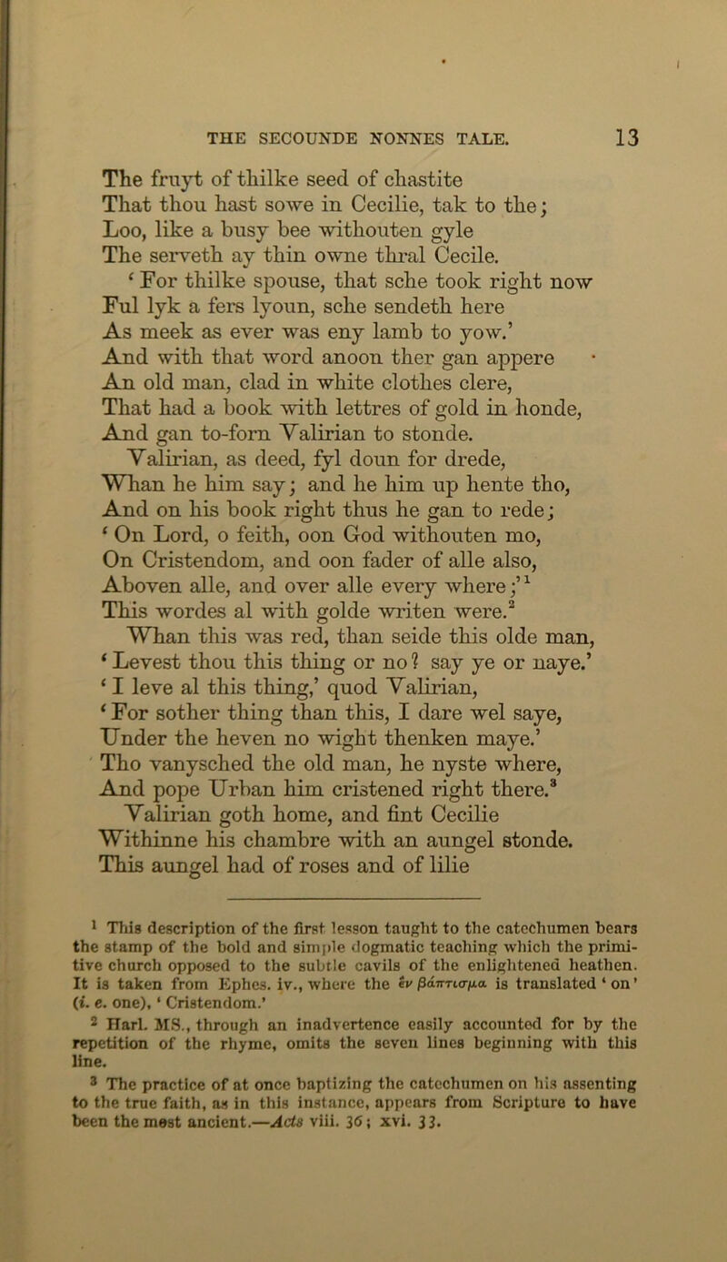 The fruyt of thilke seed of chastite That thou hast so we in Cecilie, tak to the; Loo, like a busy bee withouten gyle The serveth ay thin owne thral Cecile. ‘ For thilke spouse, that sche took right now Ful lyk a fers lyoun, sche sendeth here As meek as ever was eny lamb to yow.’ And with that word anoon ther gan appere An old man, clad in white clothes clere, That had a book with lettres of gold in honde, And gan to-forn Valirian to stonde. Yalirian, as deed, fyl doun for drede, Whan he him say; and he him up hente tho, And on his book right thus he gan to rede; ‘ On Lord, o feith, oon God withouten mo. On Cristendom, and oon fader of alle also, Aboven alle, and over alle every where;’ ^ This wordes al with golde writen were.** Whan this was red, than seide this olde man, ‘ Levest thou this thing or no ? say ye or naye.’ ‘ I leve al this thing,’ quod Yalirian, ‘For sother thing than this, I dare wel saye, Under the heven no wight thenken maye.’ Tho vanysched the old man, he nyste where, And pope Urban him cristened right there.* Yalirian goth home, and fint Cecilie Withinne his chambre with an aungel stonde. This aungel had of roses and of lilie 1 'Hiis description of the first lesson taught to the catechumen bears the stamp of the bold and simple dogmatic teaching which the primi- tive church opposed to the subtle cavils of the enlightened heathen. It is taken from Ephcs. iv., where the /SaTmo-jna is translated ‘ on ’ (i. c. one), ‘ Cristendom.’ 2 Harl. MS., through an inadvertence easily accounted for by the repetition of the rhyme, omits the seven lines beginning with this line. * The practice of at once baptizing the catechumen on his assenting to the true faith, a.s in this instance, appears from Scripture to have been the most ancient.—Ads viii. 36; xvi. 33.