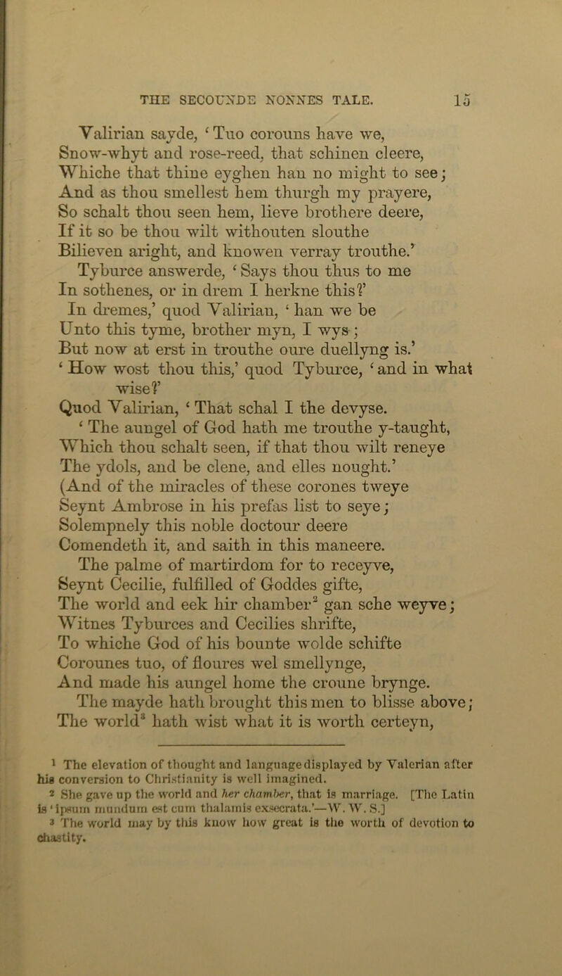 Valirian sajde, ‘Tuo coroims have we, Snow-whyt and rose-reed, that schinen cleere, Whiche that thine eyghen han no might to see; And as thou smellest hem thnrgh my pray ere, So schalt thou seen hem, lieve brothere deere, If it so be thou wilt withouten slouthe Bilieven aright, and knowen verray trouthe.’ Tyburce answerde, ‘ Says thou thus to me In sothenes, or in drem I herkne thisf In di-emes,’ quod Valirian, ‘ han we be Unto this tyme, brother myn, I wys ; But now at erst in trouthe oure driellyng is.’ ‘ How wost thou this,’ quod Tyburce, ‘ and in whal wise?’ Quod Valirian, ‘ That schal I the devyse. ‘ The aungel of God hath me trouthe y-taught, Which thou schalt seen, if that thou wilt reneye The ydols, and be dene, and dies nought.’ (And of the miracles of these corones tweye Seynt Ambrose in his prefas list to seye; Solempnely this noble doctour deere Comendeth it, and saith in this maneere. The palme of martirdom for to receyve, Seynt Cecilie, fulfilled of Goddes gifte. The world and eek hir chamber^ gan sche weyve; Witnes Tyburces and Cecilies shrifte, To whiche God of his bounte wolde schifte Corounes tuo, of floures wel smellynge. And made his aungel home the crouiie brynge. The mayde hath brought this men to blisse above; The world* hath wist what it is worth certeyn. ' The elevation of thought and language displayed by Valerian after hig conversion to Christianity is well imagined. 2 She gave up the world and her chamJter, tliat is marriage. [TIio Latin Ls ■ ipeum munduin est cum thalamis c.xsecrata.’—W. W. S.] * The world may by tliis know how great is tlie wortli of devotion to chastity.